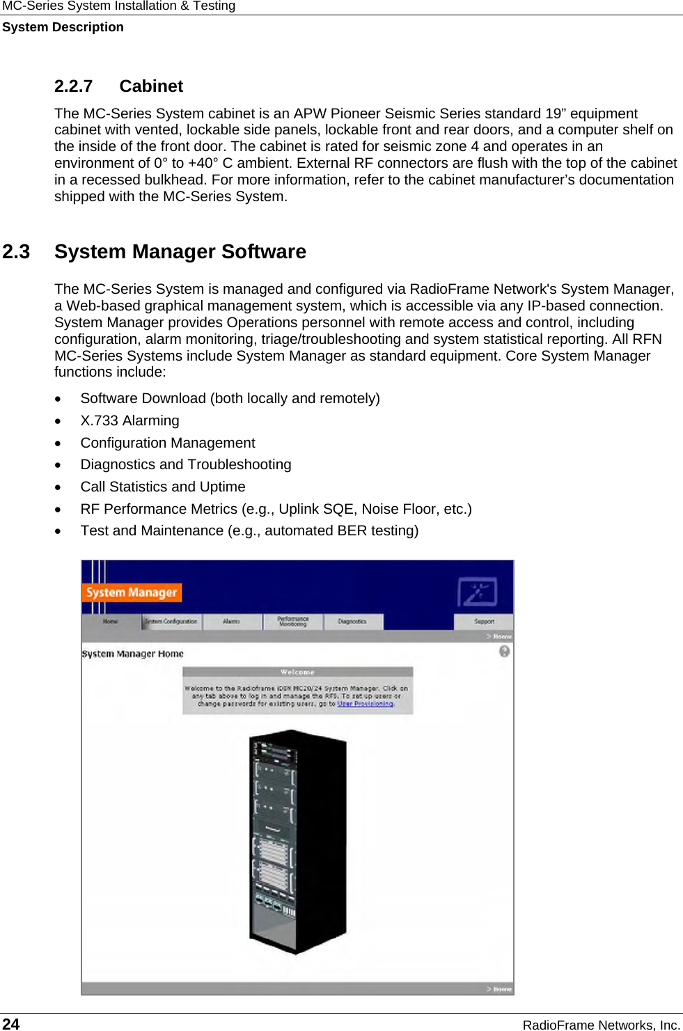 MC-Series System Installation &amp; Testing System Description 24  RadioFrame Networks, Inc. 2.2.7 Cabinet The MC-Series System cabinet is an APW Pioneer Seismic Series standard 19” equipment cabinet with vented, lockable side panels, lockable front and rear doors, and a computer shelf on the inside of the front door. The cabinet is rated for seismic zone 4 and operates in an environment of 0° to +40° C ambient. External RF connectors are flush with the top of the cabinet in a recessed bulkhead. For more information, refer to the cabinet manufacturer’s documentation shipped with the MC-Series System.  2.3 System Manager Software The MC-Series System is managed and configured via RadioFrame Network&apos;s System Manager, a Web-based graphical management system, which is accessible via any IP-based connection. System Manager provides Operations personnel with remote access and control, including configuration, alarm monitoring, triage/troubleshooting and system statistical reporting. All RFN MC-Series Systems include System Manager as standard equipment. Core System Manager functions include: •  Software Download (both locally and remotely) • X.733 Alarming • Configuration Management •  Diagnostics and Troubleshooting •  Call Statistics and Uptime •  RF Performance Metrics (e.g., Uplink SQE, Noise Floor, etc.) •  Test and Maintenance (e.g., automated BER testing) 
