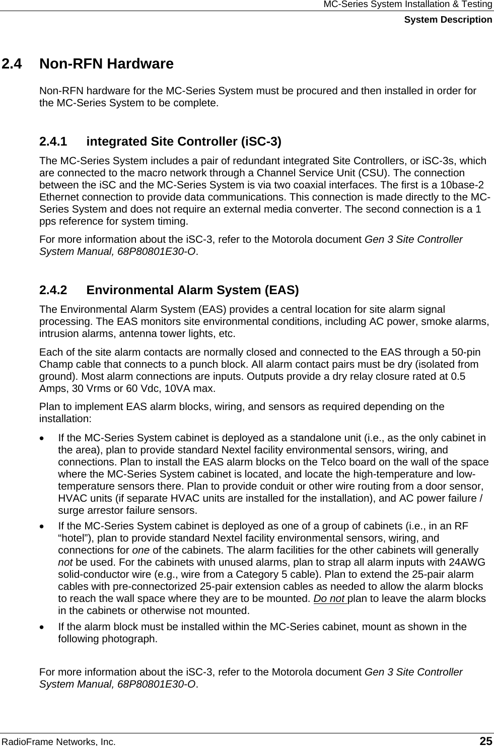 MC-Series System Installation &amp; Testing System Description RadioFrame Networks, Inc.   25 2.4 Non-RFN Hardware Non-RFN hardware for the MC-Series System must be procured and then installed in order for the MC-Series System to be complete. 2.4.1  integrated Site Controller (iSC-3) The MC-Series System includes a pair of redundant integrated Site Controllers, or iSC-3s, which are connected to the macro network through a Channel Service Unit (CSU). The connection between the iSC and the MC-Series System is via two coaxial interfaces. The first is a 10base-2 Ethernet connection to provide data communications. This connection is made directly to the MC-Series System and does not require an external media converter. The second connection is a 1 pps reference for system timing. For more information about the iSC-3, refer to the Motorola document Gen 3 Site Controller System Manual, 68P80801E30-O.  2.4.2  Environmental Alarm System (EAS) The Environmental Alarm System (EAS) provides a central location for site alarm signal processing. The EAS monitors site environmental conditions, including AC power, smoke alarms, intrusion alarms, antenna tower lights, etc. Each of the site alarm contacts are normally closed and connected to the EAS through a 50-pin Champ cable that connects to a punch block. All alarm contact pairs must be dry (isolated from ground). Most alarm connections are inputs. Outputs provide a dry relay closure rated at 0.5 Amps, 30 Vrms or 60 Vdc, 10VA max. Plan to implement EAS alarm blocks, wiring, and sensors as required depending on the installation: •  If the MC-Series System cabinet is deployed as a standalone unit (i.e., as the only cabinet in the area), plan to provide standard Nextel facility environmental sensors, wiring, and connections. Plan to install the EAS alarm blocks on the Telco board on the wall of the space where the MC-Series System cabinet is located, and locate the high-temperature and low-temperature sensors there. Plan to provide conduit or other wire routing from a door sensor, HVAC units (if separate HVAC units are installed for the installation), and AC power failure / surge arrestor failure sensors. •  If the MC-Series System cabinet is deployed as one of a group of cabinets (i.e., in an RF “hotel”), plan to provide standard Nextel facility environmental sensors, wiring, and connections for one of the cabinets. The alarm facilities for the other cabinets will generally not be used. For the cabinets with unused alarms, plan to strap all alarm inputs with 24AWG solid-conductor wire (e.g., wire from a Category 5 cable). Plan to extend the 25-pair alarm cables with pre-connectorized 25-pair extension cables as needed to allow the alarm blocks to reach the wall space where they are to be mounted. Do not plan to leave the alarm blocks in the cabinets or otherwise not mounted.  •  If the alarm block must be installed within the MC-Series cabinet, mount as shown in the following photograph.  For more information about the iSC-3, refer to the Motorola document Gen 3 Site Controller System Manual, 68P80801E30-O.  
