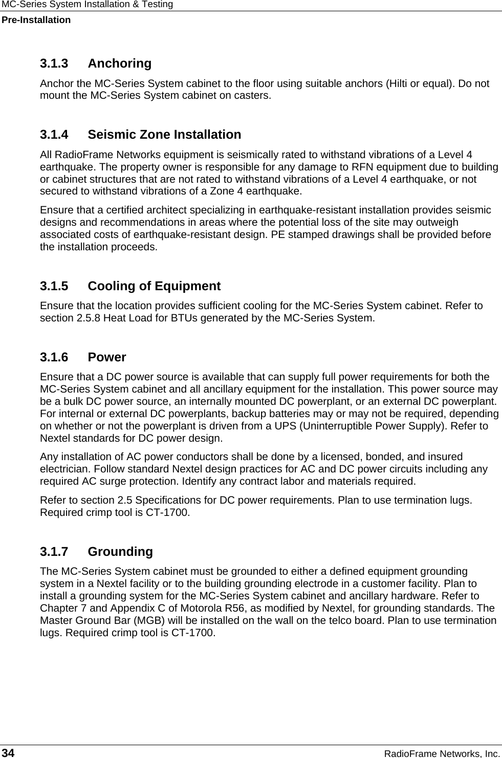 MC-Series System Installation &amp; Testing Pre-Installation 34  RadioFrame Networks, Inc. 3.1.3 Anchoring Anchor the MC-Series System cabinet to the floor using suitable anchors (Hilti or equal). Do not mount the MC-Series System cabinet on casters. 3.1.4  Seismic Zone Installation All RadioFrame Networks equipment is seismically rated to withstand vibrations of a Level 4 earthquake. The property owner is responsible for any damage to RFN equipment due to building or cabinet structures that are not rated to withstand vibrations of a Level 4 earthquake, or not secured to withstand vibrations of a Zone 4 earthquake.  Ensure that a certified architect specializing in earthquake-resistant installation provides seismic designs and recommendations in areas where the potential loss of the site may outweigh associated costs of earthquake-resistant design. PE stamped drawings shall be provided before the installation proceeds. 3.1.5  Cooling of Equipment Ensure that the location provides sufficient cooling for the MC-Series System cabinet. Refer to section 2.5.8 Heat Load for BTUs generated by the MC-Series System.  3.1.6 Power Ensure that a DC power source is available that can supply full power requirements for both the MC-Series System cabinet and all ancillary equipment for the installation. This power source may be a bulk DC power source, an internally mounted DC powerplant, or an external DC powerplant. For internal or external DC powerplants, backup batteries may or may not be required, depending on whether or not the powerplant is driven from a UPS (Uninterruptible Power Supply). Refer to Nextel standards for DC power design. Any installation of AC power conductors shall be done by a licensed, bonded, and insured electrician. Follow standard Nextel design practices for AC and DC power circuits including any required AC surge protection. Identify any contract labor and materials required. Refer to section 2.5 Specifications for DC power requirements. Plan to use termination lugs. Required crimp tool is CT-1700. 3.1.7 Grounding The MC-Series System cabinet must be grounded to either a defined equipment grounding system in a Nextel facility or to the building grounding electrode in a customer facility. Plan to install a grounding system for the MC-Series System cabinet and ancillary hardware. Refer to Chapter 7 and Appendix C of Motorola R56, as modified by Nextel, for grounding standards. The Master Ground Bar (MGB) will be installed on the wall on the telco board. Plan to use termination lugs. Required crimp tool is CT-1700. 