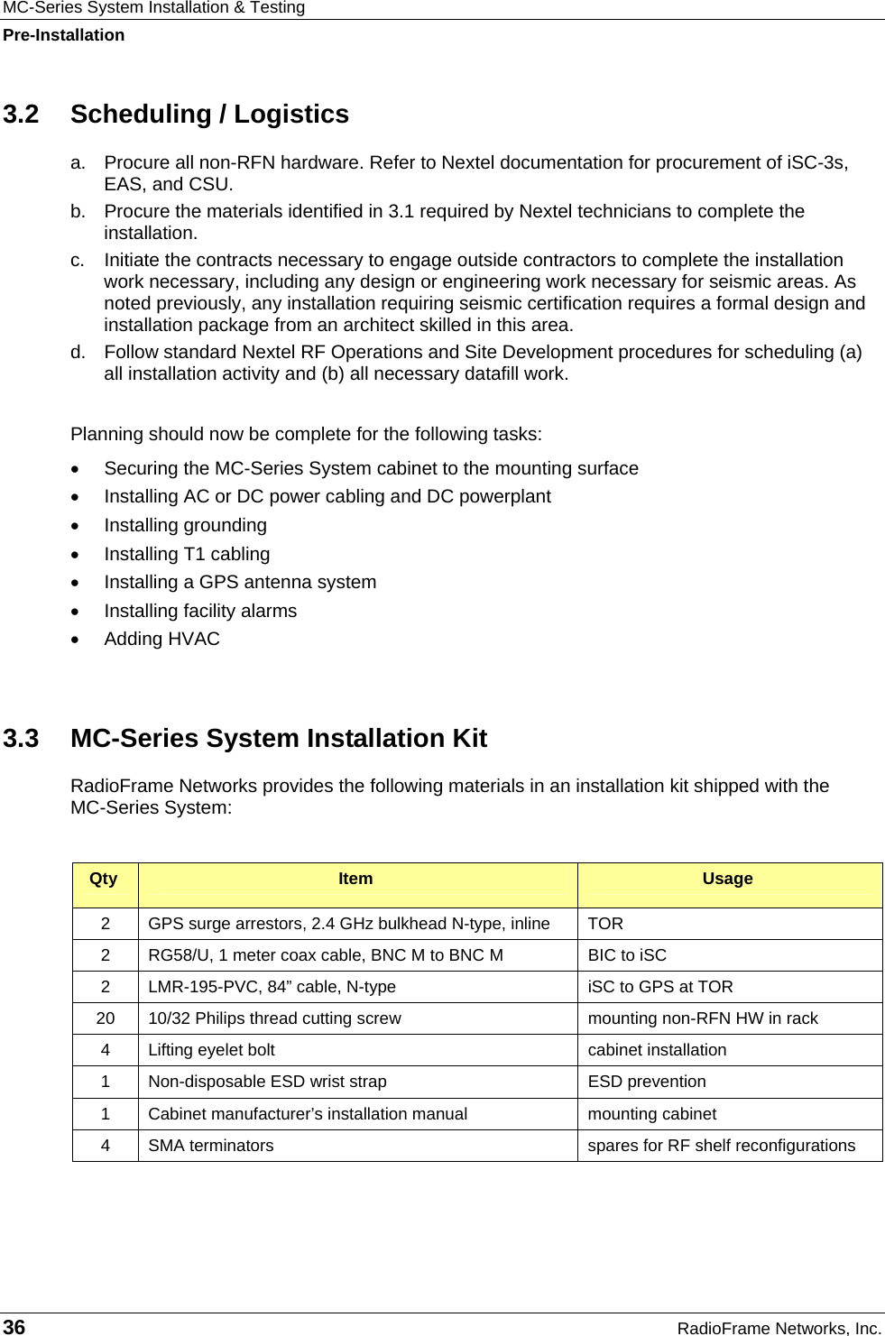 MC-Series System Installation &amp; Testing Pre-Installation 36  RadioFrame Networks, Inc. 3.2  Scheduling / Logistics a.  Procure all non-RFN hardware. Refer to Nextel documentation for procurement of iSC-3s, EAS, and CSU. b.  Procure the materials identified in 3.1 required by Nextel technicians to complete the installation. c.  Initiate the contracts necessary to engage outside contractors to complete the installation work necessary, including any design or engineering work necessary for seismic areas. As noted previously, any installation requiring seismic certification requires a formal design and installation package from an architect skilled in this area. d.  Follow standard Nextel RF Operations and Site Development procedures for scheduling (a) all installation activity and (b) all necessary datafill work.  Planning should now be complete for the following tasks:  •  Securing the MC-Series System cabinet to the mounting surface •  Installing AC or DC power cabling and DC powerplant • Installing grounding • Installing T1 cabling •  Installing a GPS antenna system •  Installing facility alarms • Adding HVAC  3.3  MC-Series System Installation Kit RadioFrame Networks provides the following materials in an installation kit shipped with the  MC-Series System:  Qty  Item  Usage 2  GPS surge arrestors, 2.4 GHz bulkhead N-type, inline  TOR 2  RG58/U, 1 meter coax cable, BNC M to BNC M  BIC to iSC 2  LMR-195-PVC, 84” cable, N-type  iSC to GPS at TOR 20  10/32 Philips thread cutting screw  mounting non-RFN HW in rack 4  Lifting eyelet bolt  cabinet installation 1  Non-disposable ESD wrist strap  ESD prevention 1  Cabinet manufacturer’s installation manual  mounting cabinet 4  SMA terminators  spares for RF shelf reconfigurations  