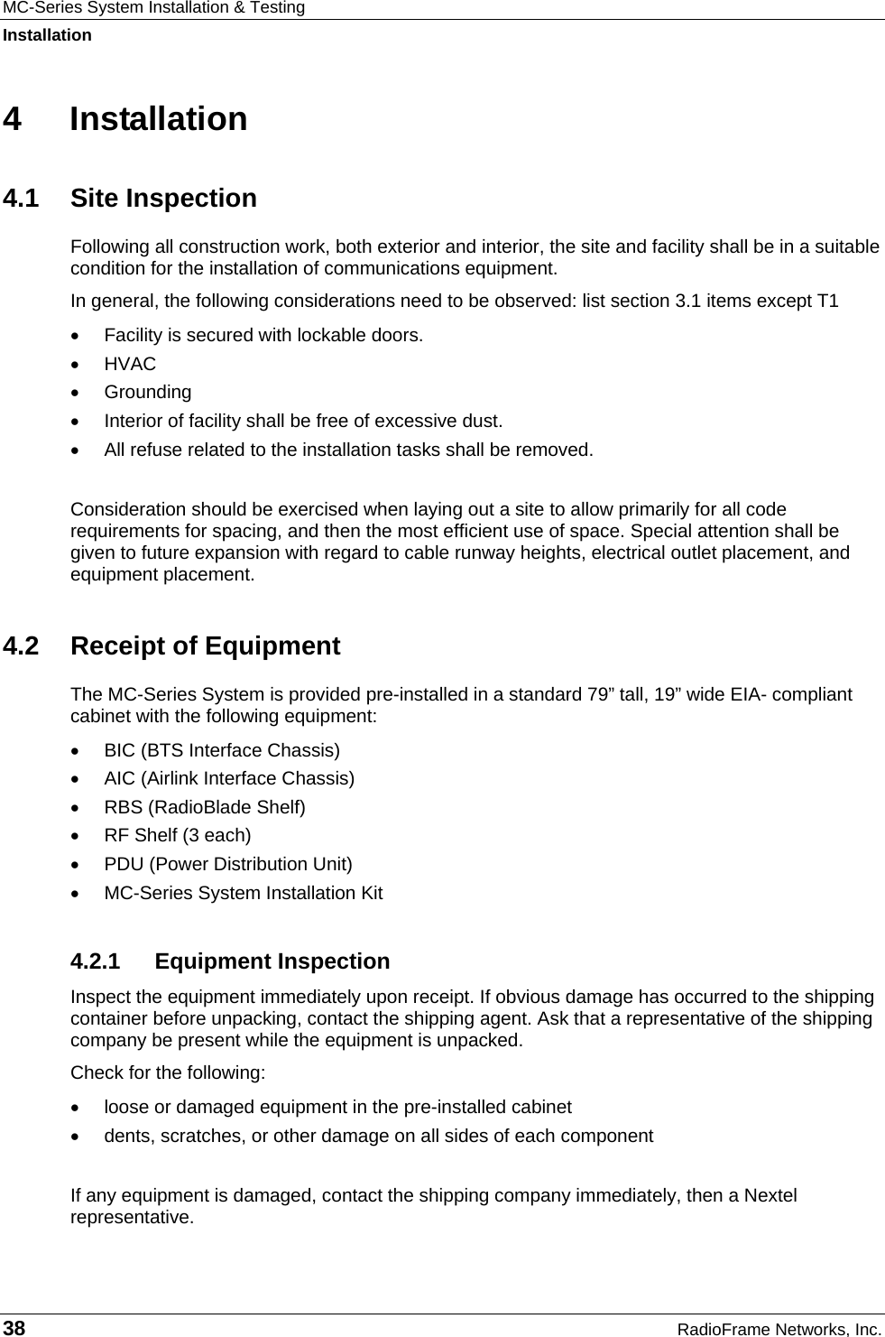 MC-Series System Installation &amp; Testing Installation 38  RadioFrame Networks, Inc. 4 Installation 4.1 Site Inspection Following all construction work, both exterior and interior, the site and facility shall be in a suitable condition for the installation of communications equipment.  In general, the following considerations need to be observed: list section 3.1 items except T1 •  Facility is secured with lockable doors. • HVAC • Grounding •  Interior of facility shall be free of excessive dust. • All refuse related to the installation tasks shall be removed.  Consideration should be exercised when laying out a site to allow primarily for all code requirements for spacing, and then the most efficient use of space. Special attention shall be given to future expansion with regard to cable runway heights, electrical outlet placement, and equipment placement. 4.2  Receipt of Equipment The MC-Series System is provided pre-installed in a standard 79” tall, 19” wide EIA- compliant cabinet with the following equipment: •  BIC (BTS Interface Chassis) •  AIC (Airlink Interface Chassis) •  RBS (RadioBlade Shelf) •  RF Shelf (3 each) •  PDU (Power Distribution Unit) •  MC-Series System Installation Kit 4.2.1 Equipment Inspection Inspect the equipment immediately upon receipt. If obvious damage has occurred to the shipping container before unpacking, contact the shipping agent. Ask that a representative of the shipping company be present while the equipment is unpacked.  Check for the following: •  loose or damaged equipment in the pre-installed cabinet •  dents, scratches, or other damage on all sides of each component  If any equipment is damaged, contact the shipping company immediately, then a Nextel representative. 