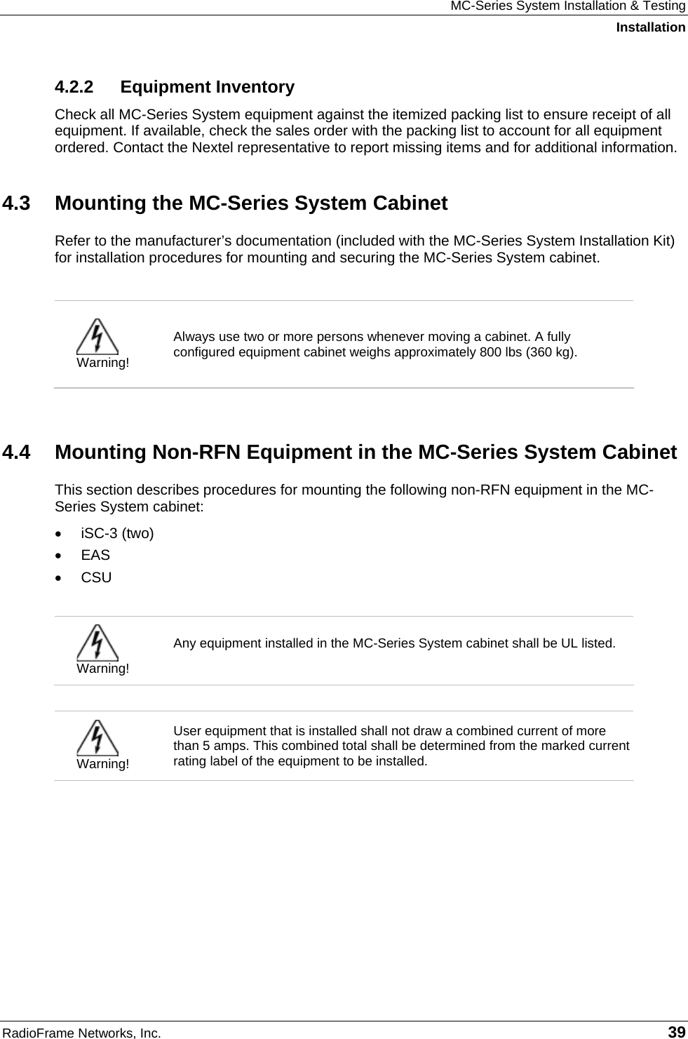 MC-Series System Installation &amp; Testing Installation RadioFrame Networks, Inc.   39 4.2.2 Equipment Inventory Check all MC-Series System equipment against the itemized packing list to ensure receipt of all equipment. If available, check the sales order with the packing list to account for all equipment ordered. Contact the Nextel representative to report missing items and for additional information. 4.3  Mounting the MC-Series System Cabinet Refer to the manufacturer’s documentation (included with the MC-Series System Installation Kit) for installation procedures for mounting and securing the MC-Series System cabinet.    Warning! Always use two or more persons whenever moving a cabinet. A fully configured equipment cabinet weighs approximately 800 lbs (360 kg).   4.4  Mounting Non-RFN Equipment in the MC-Series System Cabinet This section describes procedures for mounting the following non-RFN equipment in the MC-Series System cabinet: • iSC-3 (two) • EAS • CSU   Warning! Any equipment installed in the MC-Series System cabinet shall be UL listed.    Warning! User equipment that is installed shall not draw a combined current of more than 5 amps. This combined total shall be determined from the marked current rating label of the equipment to be installed.   
