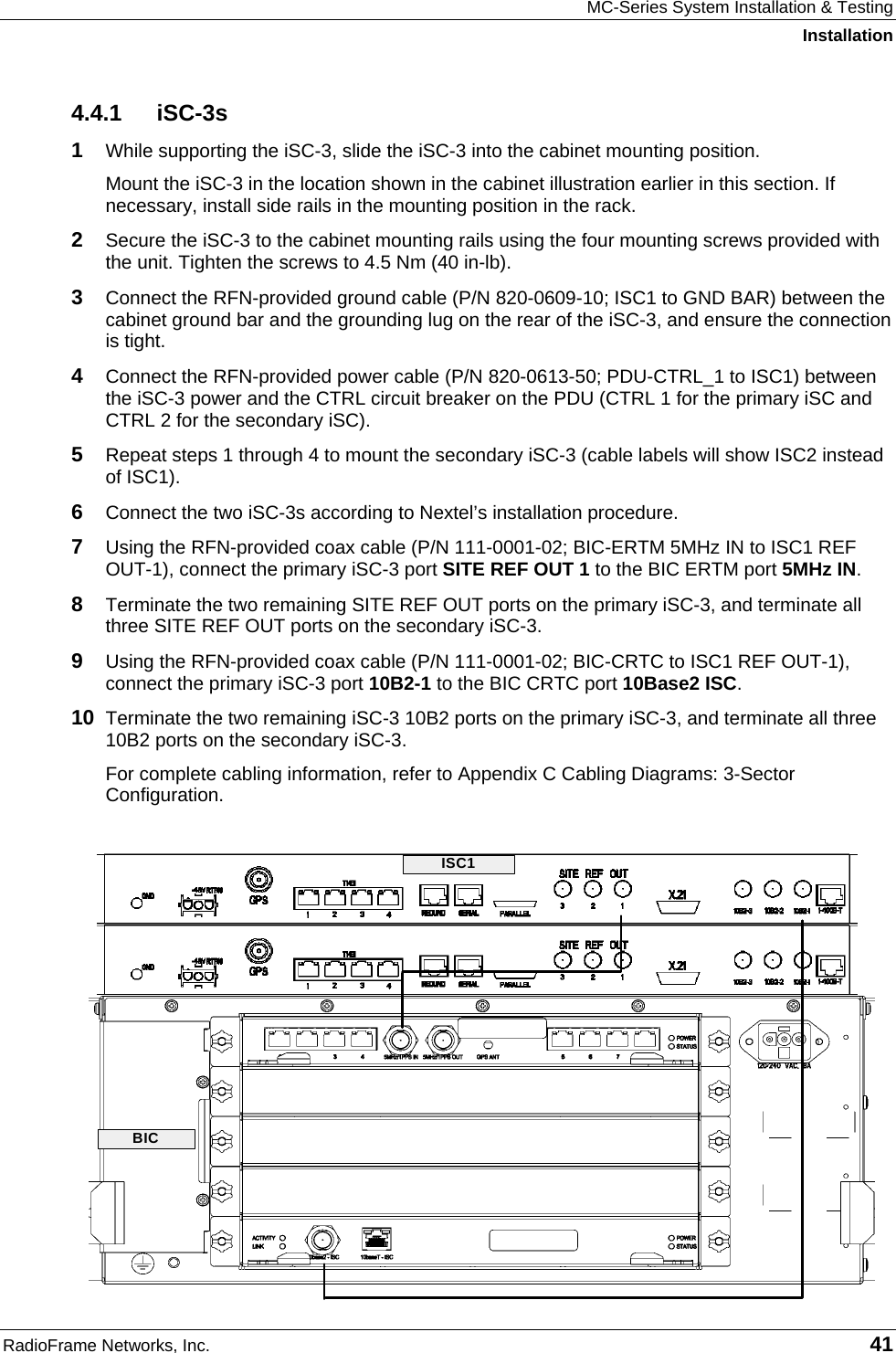 MC-Series System Installation &amp; Testing Installation RadioFrame Networks, Inc.   41 4.4.1 iSC-3s 1  While supporting the iSC-3, slide the iSC-3 into the cabinet mounting position. Mount the iSC-3 in the location shown in the cabinet illustration earlier in this section. If necessary, install side rails in the mounting position in the rack. 2  Secure the iSC-3 to the cabinet mounting rails using the four mounting screws provided with the unit. Tighten the screws to 4.5 Nm (40 in-lb). 3  Connect the RFN-provided ground cable (P/N 820-0609-10; ISC1 to GND BAR) between the cabinet ground bar and the grounding lug on the rear of the iSC-3, and ensure the connection is tight.  4  Connect the RFN-provided power cable (P/N 820-0613-50; PDU-CTRL_1 to ISC1) between the iSC-3 power and the CTRL circuit breaker on the PDU (CTRL 1 for the primary iSC and CTRL 2 for the secondary iSC).  5  Repeat steps 1 through 4 to mount the secondary iSC-3 (cable labels will show ISC2 instead of ISC1). 6  Connect the two iSC-3s according to Nextel’s installation procedure. 7  Using the RFN-provided coax cable (P/N 111-0001-02; BIC-ERTM 5MHz IN to ISC1 REF OUT-1), connect the primary iSC-3 port SITE REF OUT 1 to the BIC ERTM port 5MHz IN.  8  Terminate the two remaining SITE REF OUT ports on the primary iSC-3, and terminate all three SITE REF OUT ports on the secondary iSC-3. 9  Using the RFN-provided coax cable (P/N 111-0001-02; BIC-CRTC to ISC1 REF OUT-1), connect the primary iSC-3 port 10B2-1 to the BIC CRTC port 10Base2 ISC. 10  Terminate the two remaining iSC-3 10B2 ports on the primary iSC-3, and terminate all three 10B2 ports on the secondary iSC-3. For complete cabling information, refer to Appendix C Cabling Diagrams: 3-Sector Configuration.  ISC1BIC