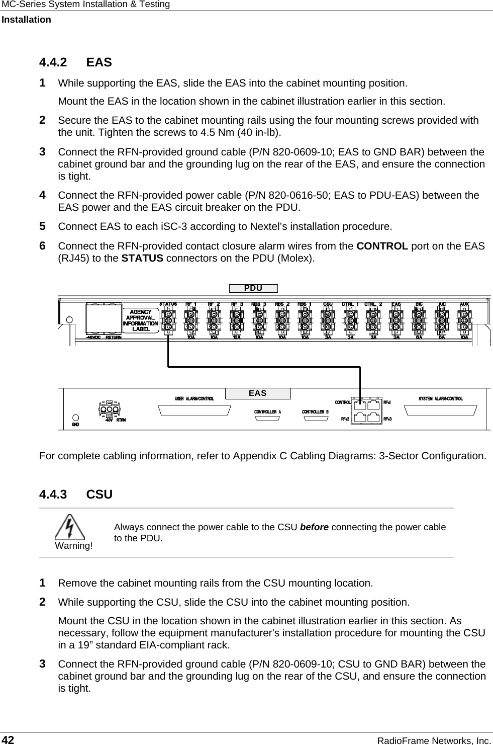MC-Series System Installation &amp; Testing Installation 42  RadioFrame Networks, Inc. 4.4.2 EAS 1  While supporting the EAS, slide the EAS into the cabinet mounting position. Mount the EAS in the location shown in the cabinet illustration earlier in this section. 2  Secure the EAS to the cabinet mounting rails using the four mounting screws provided with the unit. Tighten the screws to 4.5 Nm (40 in-lb). 3  Connect the RFN-provided ground cable (P/N 820-0609-10; EAS to GND BAR) between the cabinet ground bar and the grounding lug on the rear of the EAS, and ensure the connection is tight. 4  Connect the RFN-provided power cable (P/N 820-0616-50; EAS to PDU-EAS) between the EAS power and the EAS circuit breaker on the PDU.  5  Connect EAS to each iSC-3 according to Nextel’s installation procedure. 6  Connect the RFN-provided contact closure alarm wires from the CONTROL port on the EAS (RJ45) to the STATUS connectors on the PDU (Molex).  For complete cabling information, refer to Appendix C Cabling Diagrams: 3-Sector Configuration. 4.4.3 CSU  Warning! Always connect the power cable to the CSU before connecting the power cable to the PDU.  1  Remove the cabinet mounting rails from the CSU mounting location. 2  While supporting the CSU, slide the CSU into the cabinet mounting position. Mount the CSU in the location shown in the cabinet illustration earlier in this section. As necessary, follow the equipment manufacturer&apos;s installation procedure for mounting the CSU in a 19” standard EIA-compliant rack. 3  Connect the RFN-provided ground cable (P/N 820-0609-10; CSU to GND BAR) between the cabinet ground bar and the grounding lug on the rear of the CSU, and ensure the connection is tight.  EASPDU
