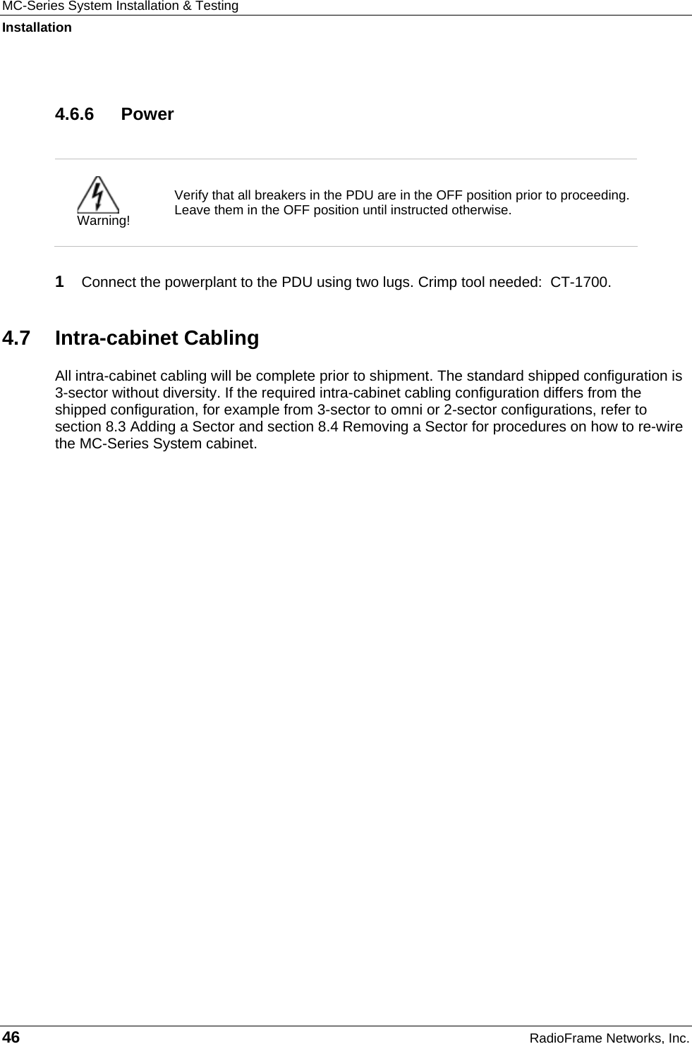 MC-Series System Installation &amp; Testing Installation 46  RadioFrame Networks, Inc. 4.6.6 Power   Warning! Verify that all breakers in the PDU are in the OFF position prior to proceeding. Leave them in the OFF position until instructed otherwise.  1  Connect the powerplant to the PDU using two lugs. Crimp tool needed:  CT-1700. 4.7 Intra-cabinet Cabling All intra-cabinet cabling will be complete prior to shipment. The standard shipped configuration is 3-sector without diversity. If the required intra-cabinet cabling configuration differs from the shipped configuration, for example from 3-sector to omni or 2-sector configurations, refer to section 8.3 Adding a Sector and section 8.4 Removing a Sector for procedures on how to re-wire the MC-Series System cabinet.   