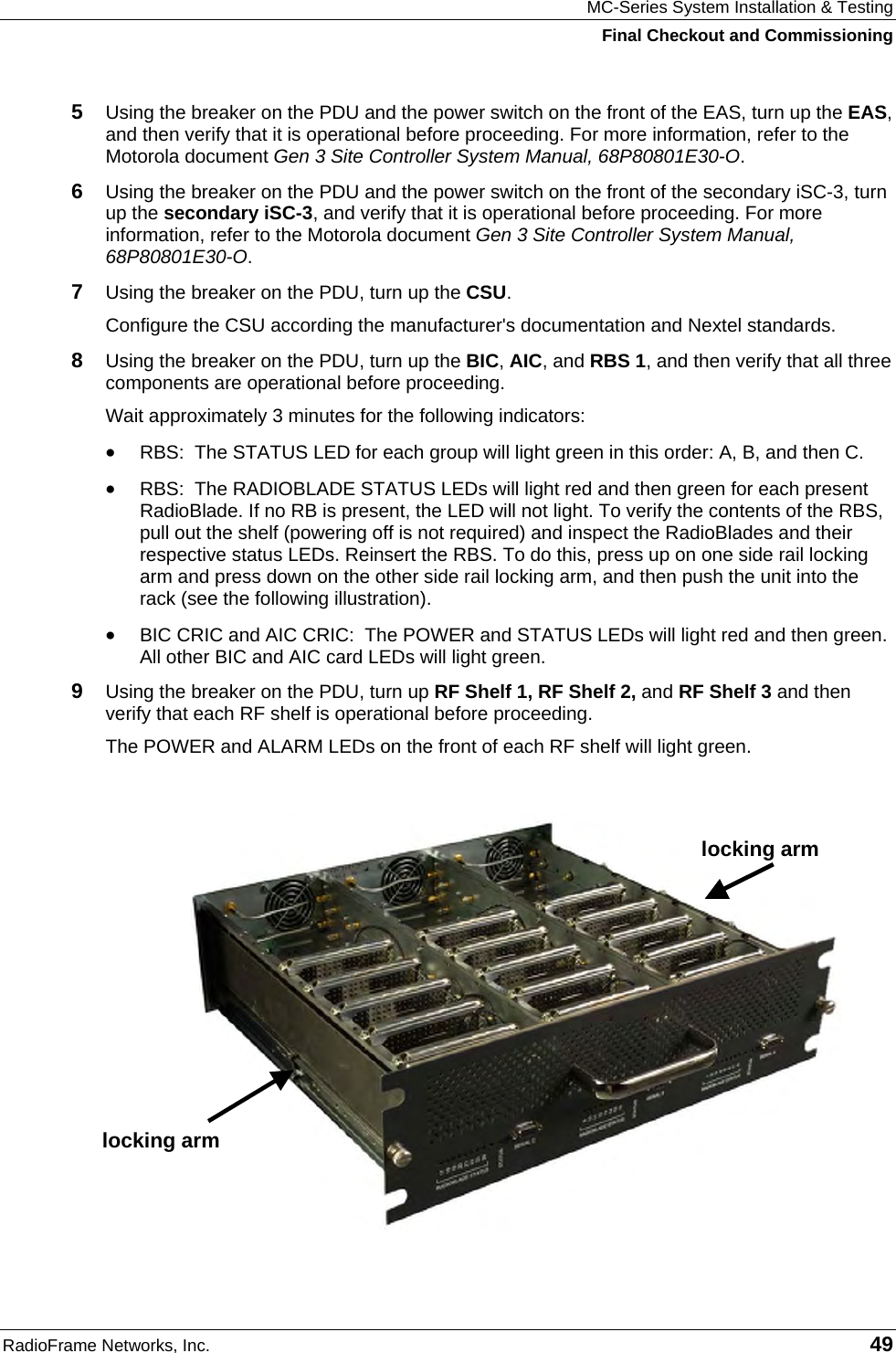 MC-Series System Installation &amp; Testing Final Checkout and Commissioning RadioFrame Networks, Inc.   49 5  Using the breaker on the PDU and the power switch on the front of the EAS, turn up the EAS, and then verify that it is operational before proceeding. For more information, refer to the Motorola document Gen 3 Site Controller System Manual, 68P80801E30-O. 6  Using the breaker on the PDU and the power switch on the front of the secondary iSC-3, turn up the secondary iSC-3, and verify that it is operational before proceeding. For more information, refer to the Motorola document Gen 3 Site Controller System Manual, 68P80801E30-O. 7  Using the breaker on the PDU, turn up the CSU. Configure the CSU according the manufacturer&apos;s documentation and Nextel standards.  8  Using the breaker on the PDU, turn up the BIC, AIC, and RBS 1, and then verify that all three components are operational before proceeding. Wait approximately 3 minutes for the following indicators: • RBS:  The STATUS LED for each group will light green in this order: A, B, and then C.  • RBS:  The RADIOBLADE STATUS LEDs will light red and then green for each present RadioBlade. If no RB is present, the LED will not light. To verify the contents of the RBS, pull out the shelf (powering off is not required) and inspect the RadioBlades and their respective status LEDs. Reinsert the RBS. To do this, press up on one side rail locking arm and press down on the other side rail locking arm, and then push the unit into the rack (see the following illustration). • BIC CRIC and AIC CRIC:  The POWER and STATUS LEDs will light red and then green. All other BIC and AIC card LEDs will light green. 9  Using the breaker on the PDU, turn up RF Shelf 1, RF Shelf 2, and RF Shelf 3 and then verify that each RF shelf is operational before proceeding. The POWER and ALARM LEDs on the front of each RF shelf will light green.   locking arm locking arm