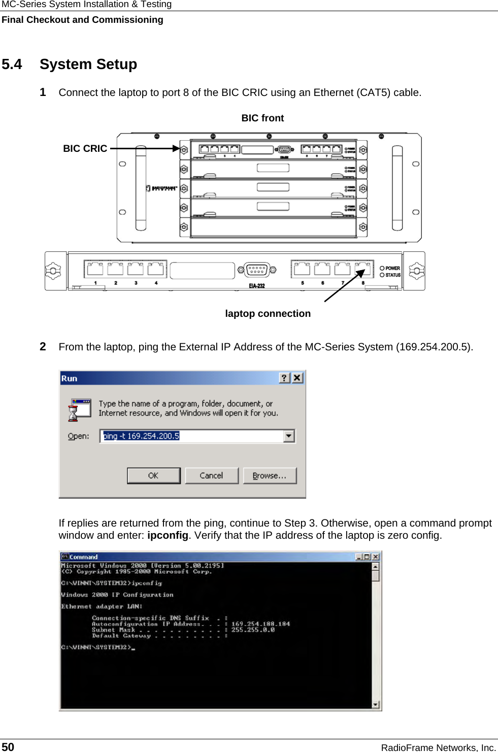 MC-Series System Installation &amp; Testing Final Checkout and Commissioning 50  RadioFrame Networks, Inc. 5.4 System Setup 1  Connect the laptop to port 8 of the BIC CRIC using an Ethernet (CAT5) cable.  2  From the laptop, ping the External IP Address of the MC-Series System (169.254.200.5).  If replies are returned from the ping, continue to Step 3. Otherwise, open a command prompt window and enter: ipconfig. Verify that the IP address of the laptop is zero config.  laptop connectionBIC CRIC BIC front