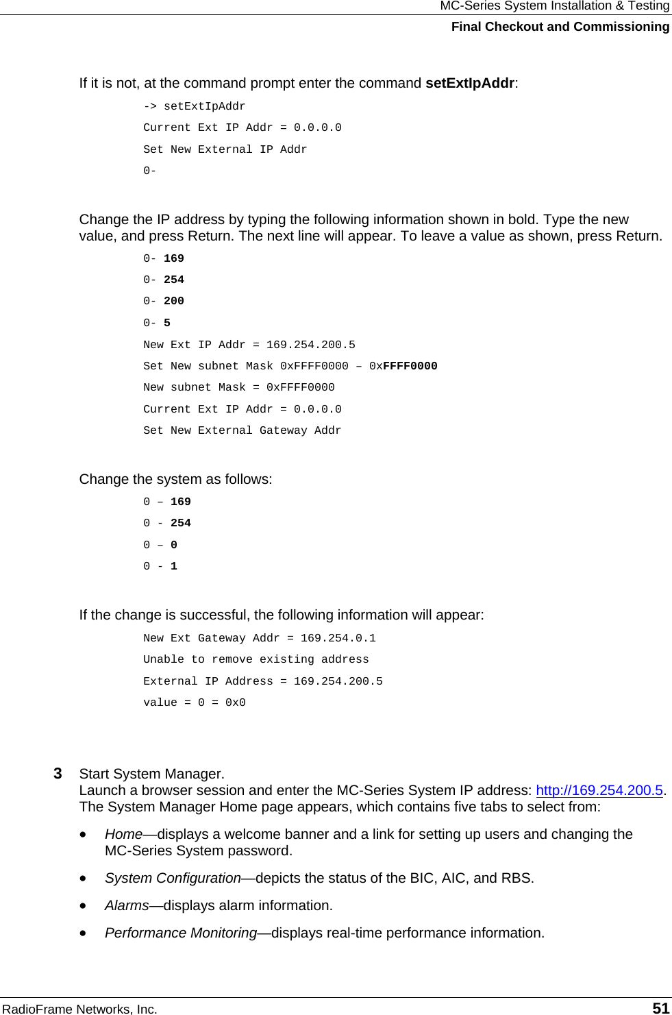 MC-Series System Installation &amp; Testing Final Checkout and Commissioning RadioFrame Networks, Inc.   51 If it is not, at the command prompt enter the command setExtIpAddr: -&gt; setExtIpAddr Current Ext IP Addr = 0.0.0.0 Set New External IP Addr  0-  Change the IP address by typing the following information shown in bold. Type the new value, and press Return. The next line will appear. To leave a value as shown, press Return. 0- 169 0- 254 0- 200 0- 5 New Ext IP Addr = 169.254.200.5 Set New subnet Mask 0xFFFF0000 – 0xFFFF0000 New subnet Mask = 0xFFFF0000 Current Ext IP Addr = 0.0.0.0 Set New External Gateway Addr  Change the system as follows: 0 – 169 0 - 254 0 – 0 0 - 1  If the change is successful, the following information will appear: New Ext Gateway Addr = 169.254.0.1 Unable to remove existing address External IP Address = 169.254.200.5 value = 0 = 0x0   3  Start System Manager.  Launch a browser session and enter the MC-Series System IP address: http://169.254.200.5. The System Manager Home page appears, which contains five tabs to select from: • Home—displays a welcome banner and a link for setting up users and changing the  MC-Series System password. • System Configuration—depicts the status of the BIC, AIC, and RBS. • Alarms—displays alarm information. • Performance Monitoring—displays real-time performance information. 