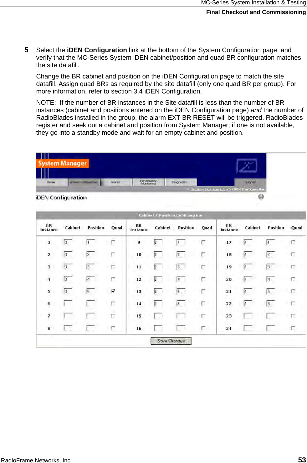 MC-Series System Installation &amp; Testing Final Checkout and Commissioning RadioFrame Networks, Inc.   53  5  Select the iDEN Configuration link at the bottom of the System Configuration page, and verify that the MC-Series System iDEN cabinet/position and quad BR configuration matches the site datafill. Change the BR cabinet and position on the iDEN Configuration page to match the site datafill. Assign quad BRs as required by the site datafill (only one quad BR per group). For more information, refer to section 3.4 iDEN Configuration. NOTE:  If the number of BR instances in the Site datafill is less than the number of BR instances (cabinet and positions entered on the iDEN Configuration page) and the number of RadioBlades installed in the group, the alarm EXT BR RESET will be triggered. RadioBlades register and seek out a cabinet and position from System Manager; if one is not available, they go into a standby mode and wait for an empty cabinet and position.      