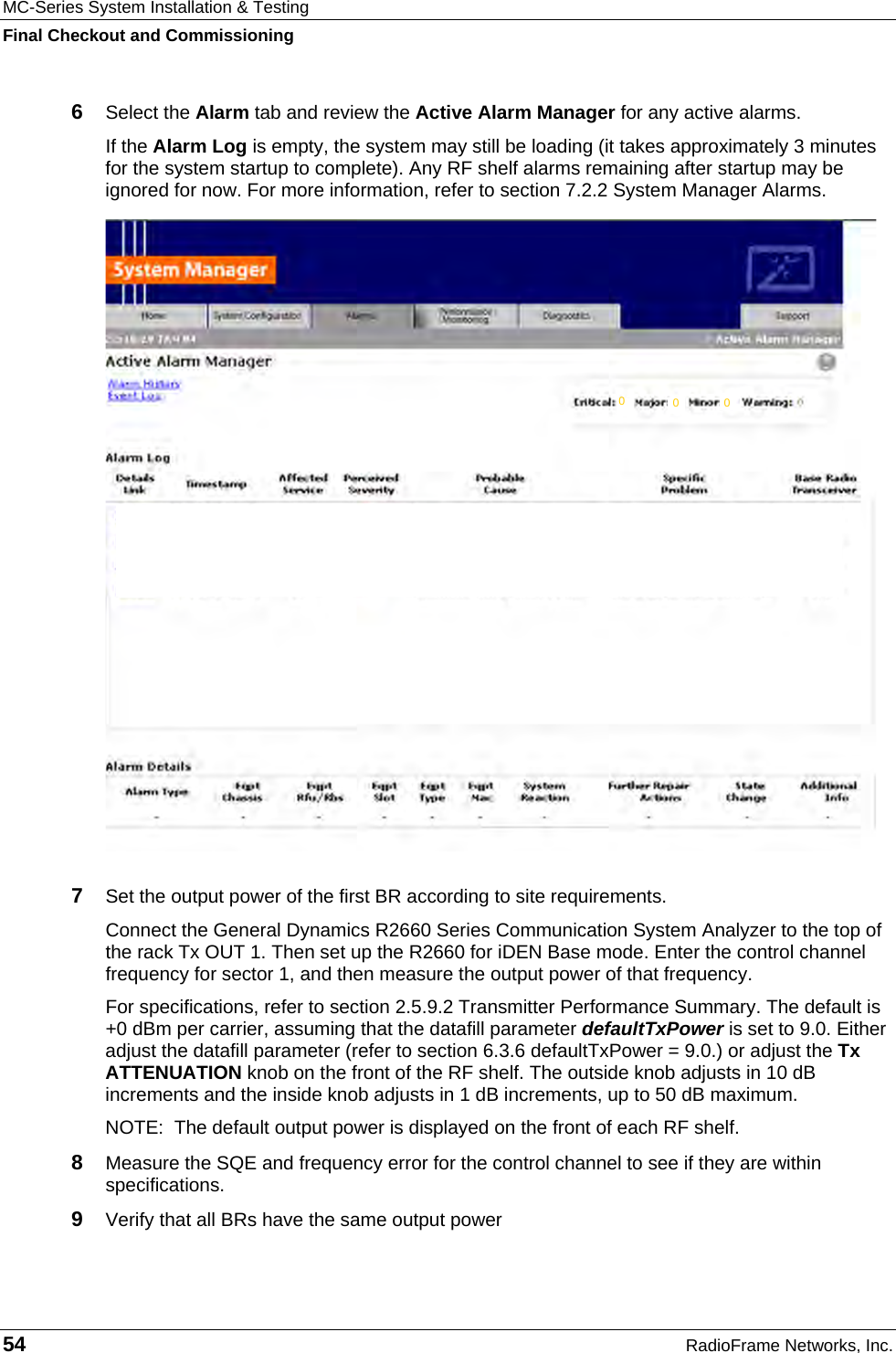 MC-Series System Installation &amp; Testing Final Checkout and Commissioning 54  RadioFrame Networks, Inc. 6  Select the Alarm tab and review the Active Alarm Manager for any active alarms. If the Alarm Log is empty, the system may still be loading (it takes approximately 3 minutes for the system startup to complete). Any RF shelf alarms remaining after startup may be ignored for now. For more information, refer to section 7.2.2 System Manager Alarms.   7  Set the output power of the first BR according to site requirements. Connect the General Dynamics R2660 Series Communication System Analyzer to the top of the rack Tx OUT 1. Then set up the R2660 for iDEN Base mode. Enter the control channel frequency for sector 1, and then measure the output power of that frequency.  For specifications, refer to section 2.5.9.2 Transmitter Performance Summary. The default is +0 dBm per carrier, assuming that the datafill parameter defaultTxPower is set to 9.0. Either adjust the datafill parameter (refer to section 6.3.6 defaultTxPower = 9.0.) or adjust the Tx ATTENUATION knob on the front of the RF shelf. The outside knob adjusts in 10 dB increments and the inside knob adjusts in 1 dB increments, up to 50 dB maximum. NOTE:  The default output power is displayed on the front of each RF shelf.  8  Measure the SQE and frequency error for the control channel to see if they are within specifications.  9  Verify that all BRs have the same output power  000 
