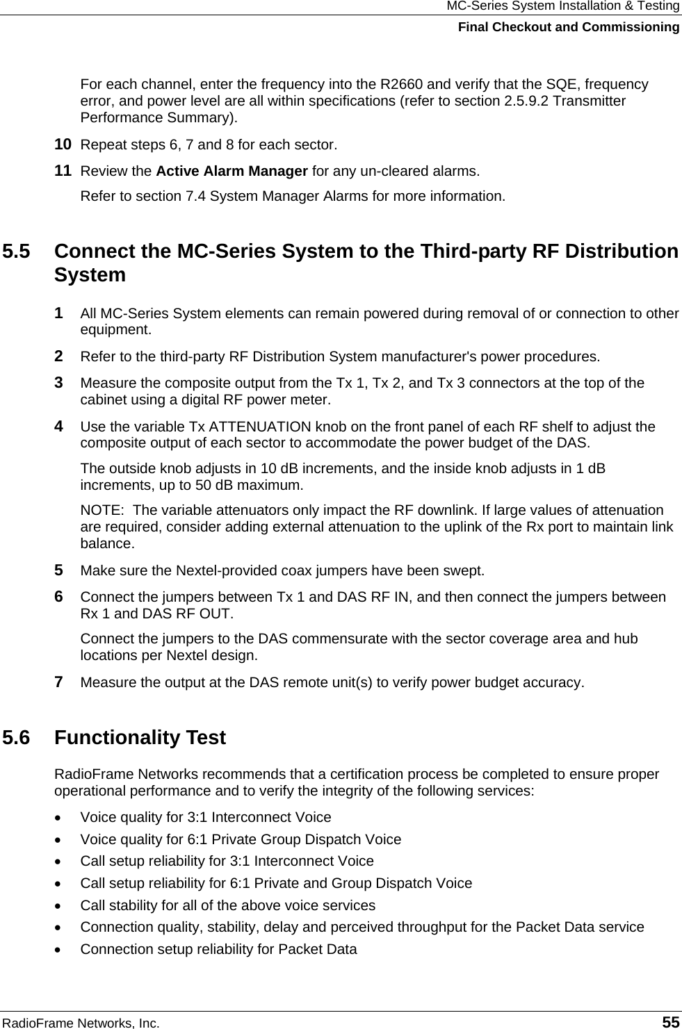 MC-Series System Installation &amp; Testing Final Checkout and Commissioning RadioFrame Networks, Inc.   55 For each channel, enter the frequency into the R2660 and verify that the SQE, frequency error, and power level are all within specifications (refer to section 2.5.9.2 Transmitter Performance Summary). 10  Repeat steps 6, 7 and 8 for each sector. 11  Review the Active Alarm Manager for any un-cleared alarms. Refer to section 7.4 System Manager Alarms for more information.  5.5  Connect the MC-Series System to the Third-party RF Distribution System 1  All MC-Series System elements can remain powered during removal of or connection to other equipment.  2  Refer to the third-party RF Distribution System manufacturer&apos;s power procedures.  3  Measure the composite output from the Tx 1, Tx 2, and Tx 3 connectors at the top of the cabinet using a digital RF power meter. 4  Use the variable Tx ATTENUATION knob on the front panel of each RF shelf to adjust the composite output of each sector to accommodate the power budget of the DAS. The outside knob adjusts in 10 dB increments, and the inside knob adjusts in 1 dB increments, up to 50 dB maximum. NOTE:  The variable attenuators only impact the RF downlink. If large values of attenuation are required, consider adding external attenuation to the uplink of the Rx port to maintain link balance. 5  Make sure the Nextel-provided coax jumpers have been swept. 6  Connect the jumpers between Tx 1 and DAS RF IN, and then connect the jumpers between Rx 1 and DAS RF OUT. Connect the jumpers to the DAS commensurate with the sector coverage area and hub locations per Nextel design. 7  Measure the output at the DAS remote unit(s) to verify power budget accuracy. 5.6 Functionality Test RadioFrame Networks recommends that a certification process be completed to ensure proper operational performance and to verify the integrity of the following services:  •  Voice quality for 3:1 Interconnect Voice •  Voice quality for 6:1 Private Group Dispatch Voice •  Call setup reliability for 3:1 Interconnect Voice •  Call setup reliability for 6:1 Private and Group Dispatch Voice •  Call stability for all of the above voice services •  Connection quality, stability, delay and perceived throughput for the Packet Data service •  Connection setup reliability for Packet Data 