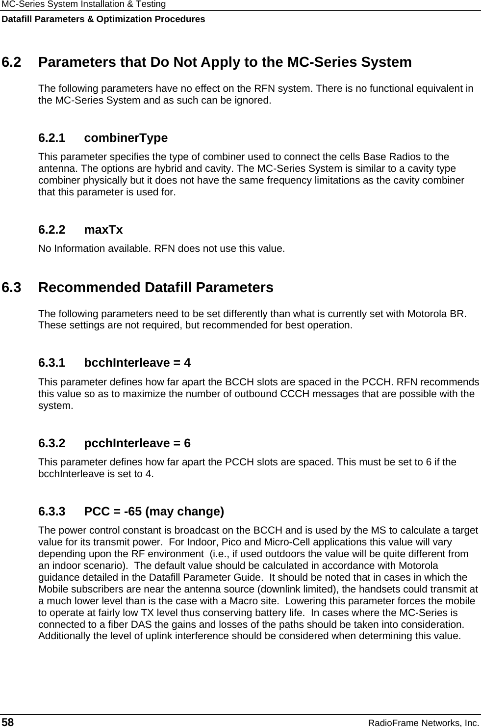 MC-Series System Installation &amp; Testing Datafill Parameters &amp; Optimization Procedures 58  RadioFrame Networks, Inc. 6.2  Parameters that Do Not Apply to the MC-Series System The following parameters have no effect on the RFN system. There is no functional equivalent in the MC-Series System and as such can be ignored. 6.2.1 combinerType This parameter specifies the type of combiner used to connect the cells Base Radios to the antenna. The options are hybrid and cavity. The MC-Series System is similar to a cavity type combiner physically but it does not have the same frequency limitations as the cavity combiner that this parameter is used for. 6.2.2 maxTx No Information available. RFN does not use this value. 6.3  Recommended Datafill Parameters The following parameters need to be set differently than what is currently set with Motorola BR. These settings are not required, but recommended for best operation. 6.3.1  bcchInterleave = 4 This parameter defines how far apart the BCCH slots are spaced in the PCCH. RFN recommends this value so as to maximize the number of outbound CCCH messages that are possible with the system. 6.3.2  pcchInterleave = 6 This parameter defines how far apart the PCCH slots are spaced. This must be set to 6 if the bcchInterleave is set to 4. 6.3.3  PCC = -65 (may change) The power control constant is broadcast on the BCCH and is used by the MS to calculate a target value for its transmit power.  For Indoor, Pico and Micro-Cell applications this value will vary depending upon the RF environment  (i.e., if used outdoors the value will be quite different from an indoor scenario).  The default value should be calculated in accordance with Motorola guidance detailed in the Datafill Parameter Guide.  It should be noted that in cases in which the Mobile subscribers are near the antenna source (downlink limited), the handsets could transmit at a much lower level than is the case with a Macro site.  Lowering this parameter forces the mobile to operate at fairly low TX level thus conserving battery life.  In cases where the MC-Series is connected to a fiber DAS the gains and losses of the paths should be taken into consideration.  Additionally the level of uplink interference should be considered when determining this value. 