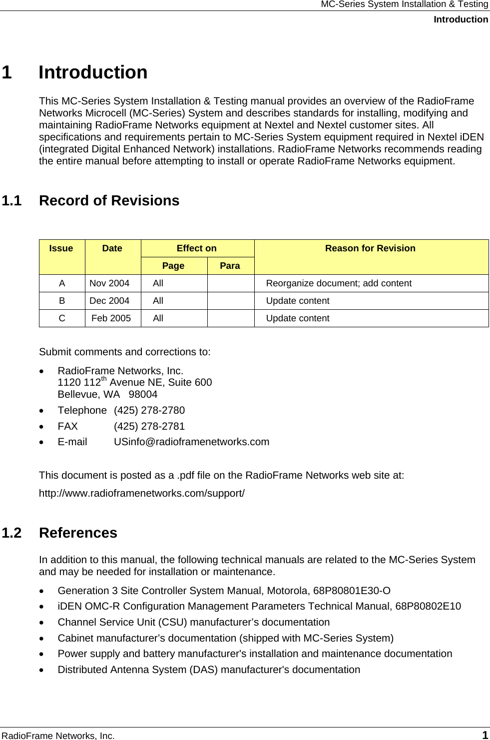 MC-Series System Installation &amp; Testing Introduction RadioFrame Networks, Inc.   1 1 Introduction This MC-Series System Installation &amp; Testing manual provides an overview of the RadioFrame Networks Microcell (MC-Series) System and describes standards for installing, modifying and maintaining RadioFrame Networks equipment at Nextel and Nextel customer sites. All specifications and requirements pertain to MC-Series System equipment required in Nextel iDEN (integrated Digital Enhanced Network) installations. RadioFrame Networks recommends reading the entire manual before attempting to install or operate RadioFrame Networks equipment.  1.1  Record of Revisions  Effect on  Issue  Date Page  Para Reason for Revision A  Nov 2004  All    Reorganize document; add content B  Dec 2004  All    Update content C  Feb 2005  All    Update content  Submit comments and corrections to: • RadioFrame Networks, Inc. 1120 112th Avenue NE, Suite 600 Bellevue, WA   98004 • Telephone (425) 278-2780 • FAX  (425) 278-2781 • E-mail  USinfo@radioframenetworks.com  This document is posted as a .pdf file on the RadioFrame Networks web site at:  http://www.radioframenetworks.com/support/  1.2 References In addition to this manual, the following technical manuals are related to the MC-Series System and may be needed for installation or maintenance. •  Generation 3 Site Controller System Manual, Motorola, 68P80801E30-O •  iDEN OMC-R Configuration Management Parameters Technical Manual, 68P80802E10 •  Channel Service Unit (CSU) manufacturer’s documentation •  Cabinet manufacturer’s documentation (shipped with MC-Series System) •  Power supply and battery manufacturer&apos;s installation and maintenance documentation •  Distributed Antenna System (DAS) manufacturer&apos;s documentation 