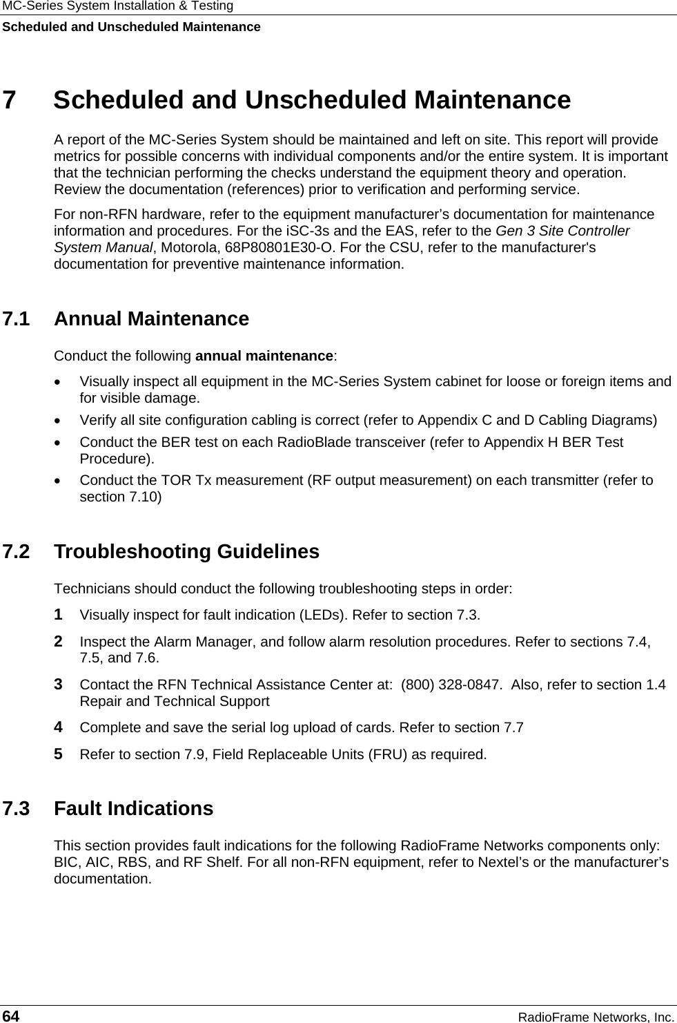 MC-Series System Installation &amp; Testing Scheduled and Unscheduled Maintenance 64  RadioFrame Networks, Inc. 7  Scheduled and Unscheduled Maintenance A report of the MC-Series System should be maintained and left on site. This report will provide metrics for possible concerns with individual components and/or the entire system. It is important that the technician performing the checks understand the equipment theory and operation. Review the documentation (references) prior to verification and performing service. For non-RFN hardware, refer to the equipment manufacturer’s documentation for maintenance information and procedures. For the iSC-3s and the EAS, refer to the Gen 3 Site Controller System Manual, Motorola, 68P80801E30-O. For the CSU, refer to the manufacturer&apos;s documentation for preventive maintenance information. 7.1 Annual Maintenance Conduct the following annual maintenance: •  Visually inspect all equipment in the MC-Series System cabinet for loose or foreign items and for visible damage.  •  Verify all site configuration cabling is correct (refer to Appendix C and D Cabling Diagrams) •  Conduct the BER test on each RadioBlade transceiver (refer to Appendix H BER Test Procedure). •  Conduct the TOR Tx measurement (RF output measurement) on each transmitter (refer to section 7.10) 7.2 Troubleshooting Guidelines Technicians should conduct the following troubleshooting steps in order: 1  Visually inspect for fault indication (LEDs). Refer to section 7.3. 2  Inspect the Alarm Manager, and follow alarm resolution procedures. Refer to sections 7.4, 7.5, and 7.6. 3  Contact the RFN Technical Assistance Center at:  (800) 328-0847.  Also, refer to section 1.4 Repair and Technical Support 4  Complete and save the serial log upload of cards. Refer to section 7.7 5  Refer to section 7.9, Field Replaceable Units (FRU) as required. 7.3 Fault Indications This section provides fault indications for the following RadioFrame Networks components only: BIC, AIC, RBS, and RF Shelf. For all non-RFN equipment, refer to Nextel’s or the manufacturer’s documentation. 