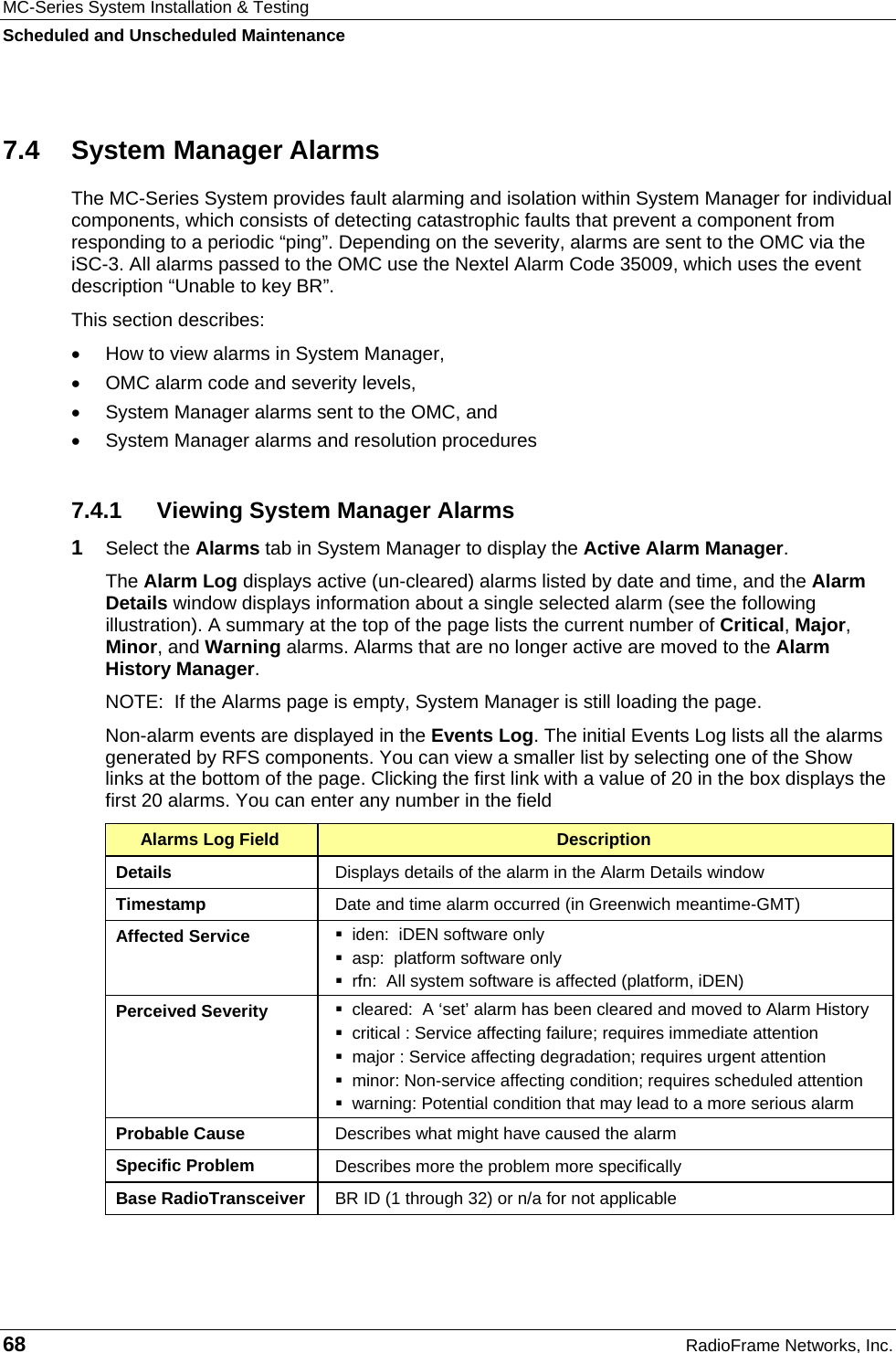 MC-Series System Installation &amp; Testing Scheduled and Unscheduled Maintenance 68  RadioFrame Networks, Inc. 7.4 System Manager Alarms The MC-Series System provides fault alarming and isolation within System Manager for individual components, which consists of detecting catastrophic faults that prevent a component from responding to a periodic “ping”. Depending on the severity, alarms are sent to the OMC via the iSC-3. All alarms passed to the OMC use the Nextel Alarm Code 35009, which uses the event description “Unable to key BR”.  This section describes: •  How to view alarms in System Manager,  •  OMC alarm code and severity levels,  •  System Manager alarms sent to the OMC, and  •  System Manager alarms and resolution procedures 7.4.1  Viewing System Manager Alarms 1  Select the Alarms tab in System Manager to display the Active Alarm Manager.  The Alarm Log displays active (un-cleared) alarms listed by date and time, and the Alarm Details window displays information about a single selected alarm (see the following illustration). A summary at the top of the page lists the current number of Critical, Major, Minor, and Warning alarms. Alarms that are no longer active are moved to the Alarm History Manager.  NOTE:  If the Alarms page is empty, System Manager is still loading the page.  Non-alarm events are displayed in the Events Log. The initial Events Log lists all the alarms generated by RFS components. You can view a smaller list by selecting one of the Show links at the bottom of the page. Clicking the first link with a value of 20 in the box displays the first 20 alarms. You can enter any number in the field Alarms Log Field  Description Details  Displays details of the alarm in the Alarm Details window Timestamp  Date and time alarm occurred (in Greenwich meantime-GMT) Affected Service    iden:  iDEN software only   asp:  platform software only   rfn:  All system software is affected (platform, iDEN) Perceived Severity    cleared:  A ‘set’ alarm has been cleared and moved to Alarm History   critical : Service affecting failure; requires immediate attention   major : Service affecting degradation; requires urgent attention   minor: Non-service affecting condition; requires scheduled attention   warning: Potential condition that may lead to a more serious alarm Probable Cause  Describes what might have caused the alarm Specific Problem  Describes more the problem more specifically Base RadioTransceiver  BR ID (1 through 32) or n/a for not applicable  