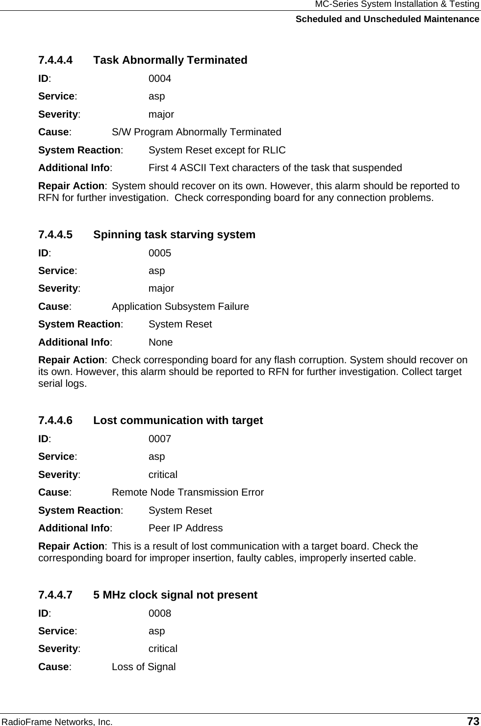 MC-Series System Installation &amp; Testing Scheduled and Unscheduled Maintenance RadioFrame Networks, Inc.   73 7.4.4.4  Task Abnormally Terminated ID:    0004 Service:   asp Severity:   major Cause:    S/W Program Abnormally Terminated System Reaction:  System Reset except for RLIC Additional Info:  First 4 ASCII Text characters of the task that suspended Repair Action: System should recover on its own. However, this alarm should be reported to RFN for further investigation.  Check corresponding board for any connection problems. 7.4.4.5  Spinning task starving system ID:    0005 Service:   asp Severity:   major Cause:    Application Subsystem Failure System Reaction: System Reset Additional Info: None Repair Action: Check corresponding board for any flash corruption. System should recover on its own. However, this alarm should be reported to RFN for further investigation. Collect target serial logs. 7.4.4.6  Lost communication with target ID:    0007 Service:   asp Severity:   critical Cause:    Remote Node Transmission Error System Reaction: System Reset Additional Info:  Peer IP Address Repair Action: This is a result of lost communication with a target board. Check the corresponding board for improper insertion, faulty cables, improperly inserted cable. 7.4.4.7  5 MHz clock signal not present ID:    0008 Service:   asp Severity:   critical Cause:    Loss of Signal 