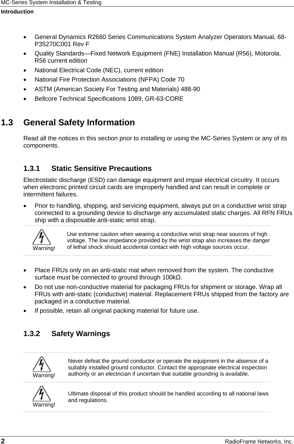 MC-Series System Installation &amp; Testing Introduction 2  RadioFrame Networks, Inc. •  General Dynamics R2660 Series Communications System Analyzer Operators Manual, 68-P35270C001 Rev F •  Quality Standards—Fixed Network Equipment (FNE) Installation Manual (R56), Motorola, R56 current edition •  National Electrical Code (NEC), current edition •  National Fire Protection Associations (NFPA) Code 70 •  ASTM (American Society For Testing and Materials) 488-90 •  Bellcore Technical Specifications 1089, GR-63-CORE 1.3  General Safety Information Read all the notices in this section prior to installing or using the MC-Series System or any of its components. 1.3.1  Static Sensitive Precautions Electrostatic discharge (ESD) can damage equipment and impair electrical circuitry. It occurs when electronic printed circuit cards are improperly handled and can result in complete or intermittent failures.  •  Prior to handling, shipping, and servicing equipment, always put on a conductive wrist strap connected to a grounding device to discharge any accumulated static charges. All RFN FRUs ship with a disposable anti-static wrist strap.   Warning! Use extreme caution when wearing a conductive wrist strap near sources of high voltage. The low impedance provided by the wrist strap also increases the danger of lethal shock should accidental contact with high voltage sources occur.  •  Place FRUs only on an anti-static mat when removed from the system. The conductive surface must be connected to ground through 100kΩ. •  Do not use non-conductive material for packaging FRUs for shipment or storage. Wrap all FRUs with anti-static (conductive) material. Replacement FRUs shipped from the factory are packaged in a conductive material. •  If possible, retain all original packing material for future use. 1.3.2 Safety Warnings   Warning! Never defeat the ground conductor or operate the equipment in the absence of a suitably installed ground conductor. Contact the appropriate electrical inspection authority or an electrician if uncertain that suitable grounding is available.  Warning! Ultimate disposal of this product should be handled according to all national laws and regulations. 
