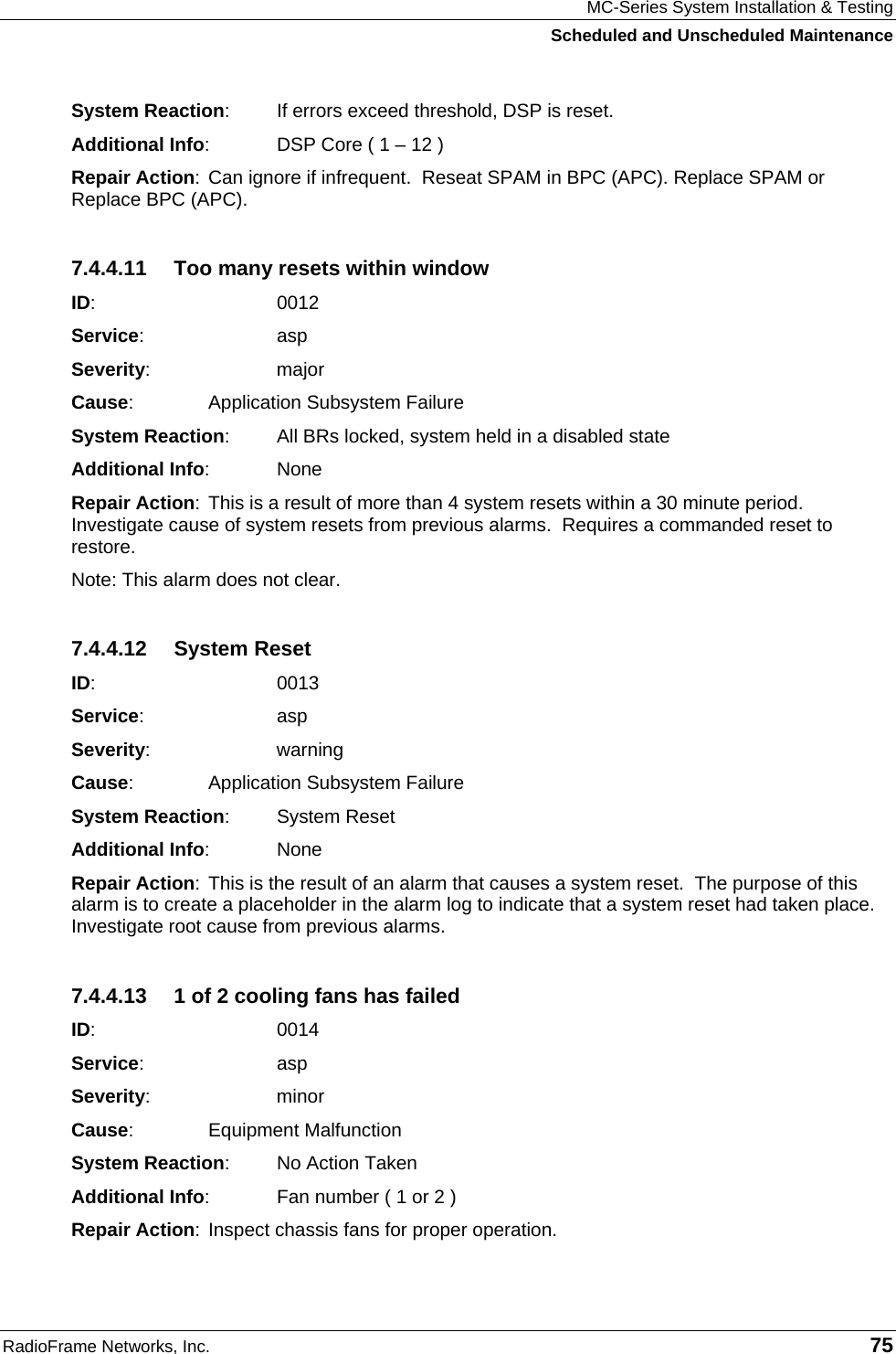 MC-Series System Installation &amp; Testing Scheduled and Unscheduled Maintenance RadioFrame Networks, Inc.   75 System Reaction:  If errors exceed threshold, DSP is reset. Additional Info:  DSP Core ( 1 – 12 ) Repair Action: Can ignore if infrequent.  Reseat SPAM in BPC (APC). Replace SPAM or Replace BPC (APC). 7.4.4.11  Too many resets within window ID:    0012 Service:   asp Severity:   major Cause:    Application Subsystem Failure System Reaction:  All BRs locked, system held in a disabled state Additional Info: None Repair Action: This is a result of more than 4 system resets within a 30 minute period. Investigate cause of system resets from previous alarms.  Requires a commanded reset to restore. Note: This alarm does not clear. 7.4.4.12 System Reset ID:    0013 Service:   asp Severity:   warning Cause:    Application Subsystem Failure System Reaction: System Reset Additional Info: None Repair Action: This is the result of an alarm that causes a system reset.  The purpose of this alarm is to create a placeholder in the alarm log to indicate that a system reset had taken place. Investigate root cause from previous alarms. 7.4.4.13  1 of 2 cooling fans has failed ID:    0014 Service:   asp Severity:   minor Cause:    Equipment Malfunction System Reaction:  No Action Taken Additional Info:  Fan number ( 1 or 2 ) Repair Action: Inspect chassis fans for proper operation. 