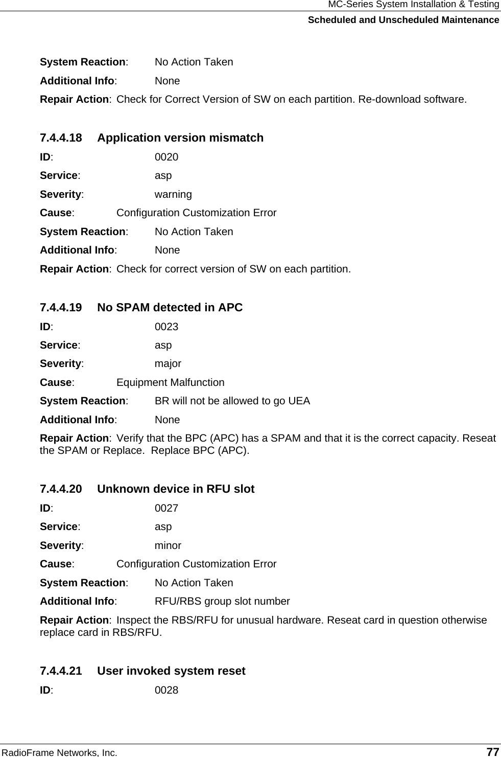 MC-Series System Installation &amp; Testing Scheduled and Unscheduled Maintenance RadioFrame Networks, Inc.   77 System Reaction:  No Action Taken Additional Info: None Repair Action: Check for Correct Version of SW on each partition. Re-download software. 7.4.4.18  Application version mismatch ID:    0020 Service:   asp Severity:   warning Cause:    Configuration Customization Error System Reaction:  No Action Taken Additional Info: None Repair Action: Check for correct version of SW on each partition. 7.4.4.19  No SPAM detected in APC ID:    0023 Service:   asp Severity:   major Cause:    Equipment Malfunction System Reaction:  BR will not be allowed to go UEA Additional Info: None Repair Action: Verify that the BPC (APC) has a SPAM and that it is the correct capacity. Reseat the SPAM or Replace.  Replace BPC (APC). 7.4.4.20  Unknown device in RFU slot ID:    0027 Service:   asp Severity:   minor Cause:    Configuration Customization Error System Reaction:  No Action Taken Additional Info:  RFU/RBS group slot number Repair Action: Inspect the RBS/RFU for unusual hardware. Reseat card in question otherwise replace card in RBS/RFU. 7.4.4.21  User invoked system reset ID:    0028 
