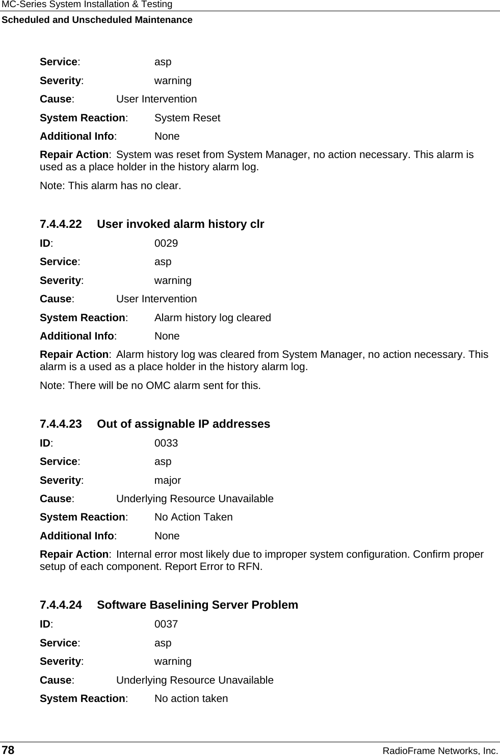 MC-Series System Installation &amp; Testing Scheduled and Unscheduled Maintenance 78  RadioFrame Networks, Inc. Service:   asp Severity:   warning Cause:    User Intervention System Reaction: System Reset Additional Info: None Repair Action: System was reset from System Manager, no action necessary. This alarm is used as a place holder in the history alarm log. Note: This alarm has no clear. 7.4.4.22  User invoked alarm history clr ID:    0029 Service:   asp Severity:   warning Cause:    User Intervention System Reaction:  Alarm history log cleared Additional Info: None Repair Action: Alarm history log was cleared from System Manager, no action necessary. This alarm is a used as a place holder in the history alarm log. Note: There will be no OMC alarm sent for this. 7.4.4.23  Out of assignable IP addresses ID:    0033 Service:   asp Severity:   major Cause:    Underlying Resource Unavailable System Reaction:  No Action Taken Additional Info: None Repair Action: Internal error most likely due to improper system configuration. Confirm proper setup of each component. Report Error to RFN. 7.4.4.24  Software Baselining Server Problem ID:    0037 Service:   asp Severity:   warning Cause:    Underlying Resource Unavailable System Reaction:  No action taken 