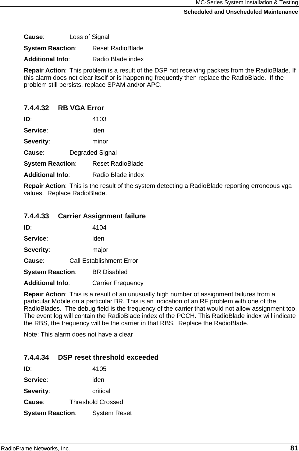 MC-Series System Installation &amp; Testing Scheduled and Unscheduled Maintenance RadioFrame Networks, Inc.   81 Cause:    Loss of Signal System Reaction: Reset RadioBlade Additional Info:  Radio Blade index Repair Action: This problem is a result of the DSP not receiving packets from the RadioBlade. If this alarm does not clear itself or is happening frequently then replace the RadioBlade.  If the problem still persists, replace SPAM and/or APC. 7.4.4.32  RB VGA Error ID:    4103 Service:   iden Severity:   minor Cause:    Degraded Signal System Reaction: Reset RadioBlade Additional Info:  Radio Blade index Repair Action: This is the result of the system detecting a RadioBlade reporting erroneous vga values.  Replace RadioBlade. 7.4.4.33 Carrier Assignment failure ID:    4104 Service:   iden Severity:   major Cause:    Call Establishment Error System Reaction: BR Disabled Additional Info: Carrier Frequency Repair Action: This is a result of an unusually high number of assignment failures from a particular Mobile on a particular BR. This is an indication of an RF problem with one of the RadioBlades.  The debug field is the frequency of the carrier that would not allow assignment too.  The event log will contain the RadioBlade index of the PCCH. This RadioBlade index will indicate the RBS, the frequency will be the carrier in that RBS.  Replace the RadioBlade. Note: This alarm does not have a clear 7.4.4.34  DSP reset threshold exceeded ID:    4105 Service:   iden Severity:   critical Cause:    Threshold Crossed System Reaction: System Reset 