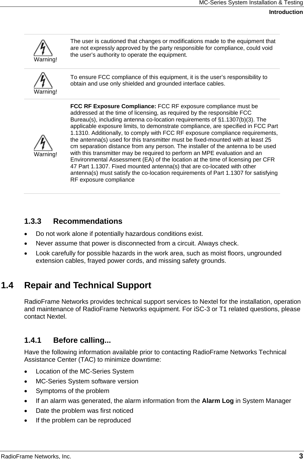 MC-Series System Installation &amp; Testing Introduction RadioFrame Networks, Inc.   3  Warning! The user is cautioned that changes or modifications made to the equipment that are not expressly approved by the party responsible for compliance, could void the user’s authority to operate the equipment.   Warning! To ensure FCC compliance of this equipment, it is the user’s responsibility to obtain and use only shielded and grounded interface cables.   Warning! FCC RF Exposure Compliance: FCC RF exposure compliance must be addressed at the time of licensing, as required by the responsible FCC Bureau(s), including antenna co-location requirements of §1.1307(b)(3). The applicable exposure limits, to demonstrate compliance, are specified in FCC Part 1.1310. Additionally, to comply with FCC RF exposure compliance requirements, the antenna(s) used for this transmitter must be fixed-mounted with at least 25 cm separation distance from any person. The installer of the antenna to be used with this transmitter may be required to perform an MPE evaluation and an Environmental Assessment (EA) of the location at the time of licensing per CFR 47 Part 1.1307. Fixed mounted antenna(s) that are co-located with other antenna(s) must satisfy the co-location requirements of Part 1.1307 for satisfying RF exposure compliance   1.3.3 Recommendations •  Do not work alone if potentially hazardous conditions exist.  •  Never assume that power is disconnected from a circuit. Always check.  •  Look carefully for possible hazards in the work area, such as moist floors, ungrounded extension cables, frayed power cords, and missing safety grounds.  1.4  Repair and Technical Support RadioFrame Networks provides technical support services to Nextel for the installation, operation and maintenance of RadioFrame Networks equipment. For iSC-3 or T1 related questions, please contact Nextel. 1.4.1 Before calling... Have the following information available prior to contacting RadioFrame Networks Technical Assistance Center (TAC) to minimize downtime: •  Location of the MC-Series System •  MC-Series System software version •  Symptoms of the problem •  If an alarm was generated, the alarm information from the Alarm Log in System Manager •  Date the problem was first noticed •  If the problem can be reproduced 