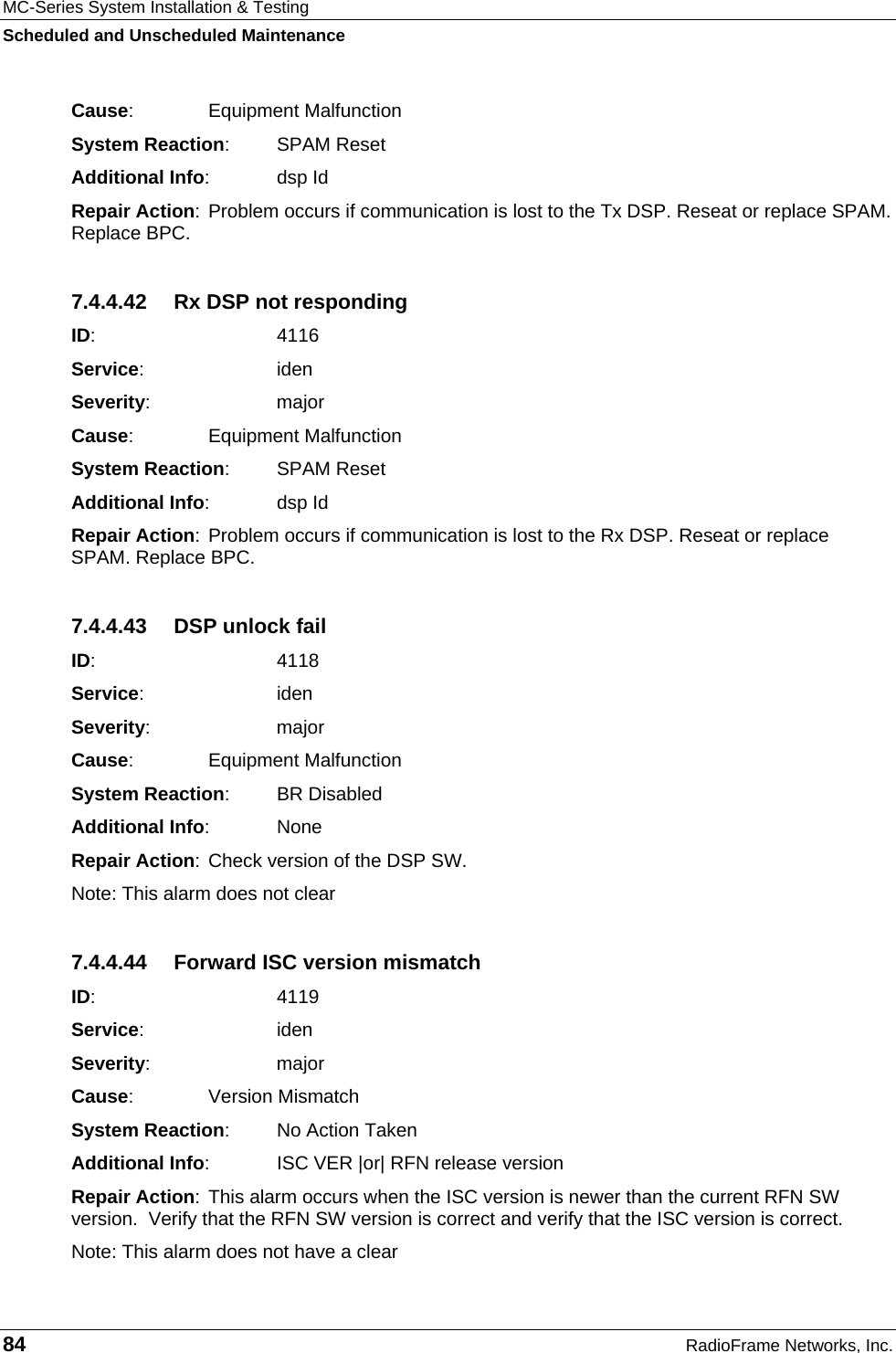 MC-Series System Installation &amp; Testing Scheduled and Unscheduled Maintenance 84  RadioFrame Networks, Inc. Cause:    Equipment Malfunction System Reaction: SPAM Reset Additional Info: dsp Id Repair Action: Problem occurs if communication is lost to the Tx DSP. Reseat or replace SPAM. Replace BPC. 7.4.4.42  Rx DSP not responding ID:    4116 Service:   iden Severity:   major Cause:    Equipment Malfunction System Reaction: SPAM Reset Additional Info: dsp Id Repair Action: Problem occurs if communication is lost to the Rx DSP. Reseat or replace SPAM. Replace BPC. 7.4.4.43  DSP unlock fail ID:    4118 Service:   iden Severity:   major Cause:    Equipment Malfunction System Reaction: BR Disabled Additional Info: None Repair Action: Check version of the DSP SW.  Note: This alarm does not clear 7.4.4.44  Forward ISC version mismatch ID:    4119 Service:   iden Severity:   major Cause:    Version Mismatch System Reaction:  No Action Taken Additional Info:  ISC VER |or| RFN release version Repair Action: This alarm occurs when the ISC version is newer than the current RFN SW version.  Verify that the RFN SW version is correct and verify that the ISC version is correct. Note: This alarm does not have a clear 