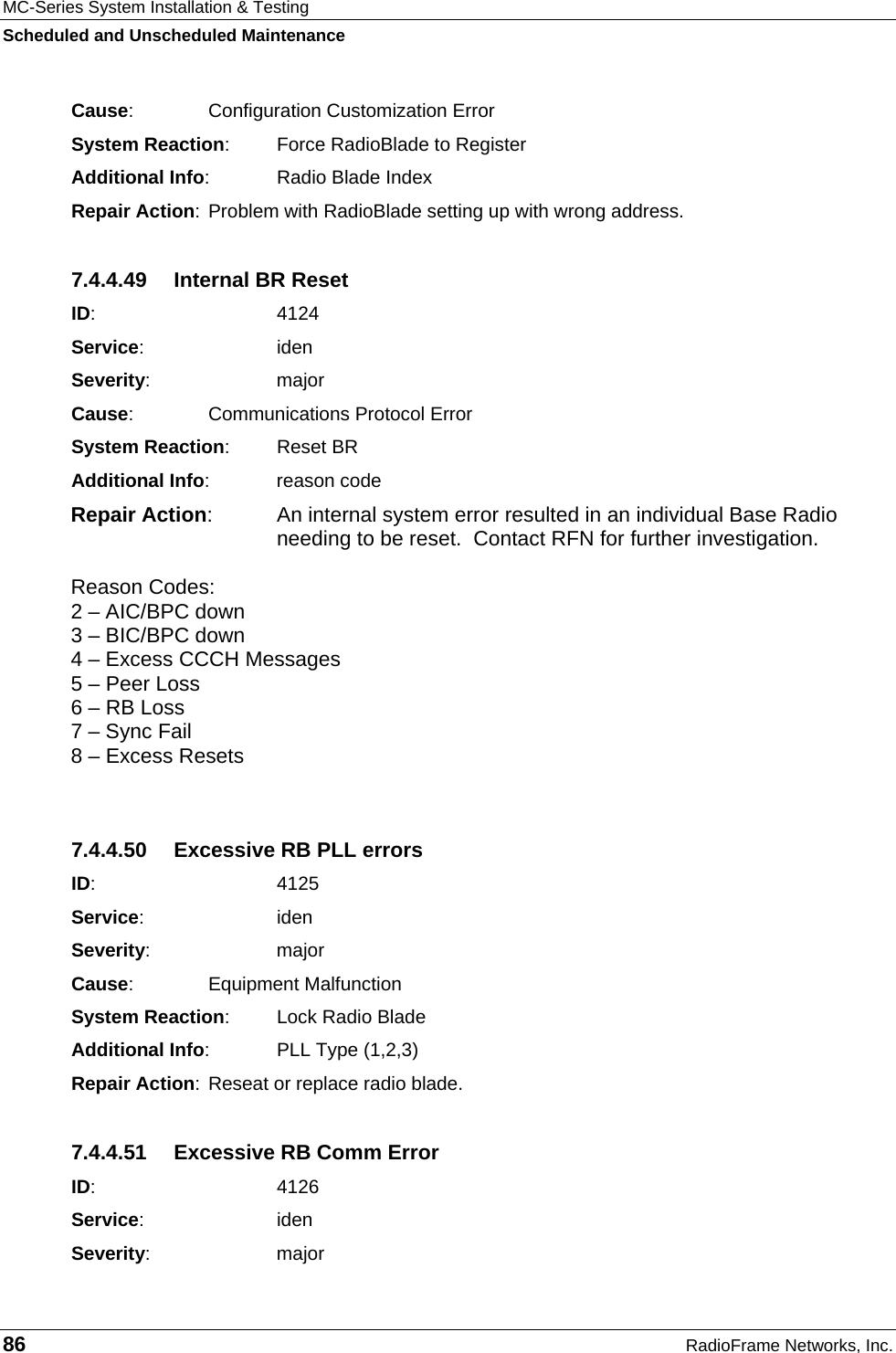 MC-Series System Installation &amp; Testing Scheduled and Unscheduled Maintenance 86  RadioFrame Networks, Inc. Cause:    Configuration Customization Error System Reaction:  Force RadioBlade to Register Additional Info:  Radio Blade Index Repair Action: Problem with RadioBlade setting up with wrong address. 7.4.4.49  Internal BR Reset ID:    4124 Service:   iden Severity:   major Cause:    Communications Protocol Error System Reaction: Reset BR Additional Info: reason code Repair Action:  An internal system error resulted in an individual Base Radio needing to be reset.  Contact RFN for further investigation.  Reason Codes:  2 – AIC/BPC down 3 – BIC/BPC down 4 – Excess CCCH Messages 5 – Peer Loss 6 – RB Loss 7 – Sync Fail 8 – Excess Resets  7.4.4.50  Excessive RB PLL errors ID:    4125 Service:   iden Severity:   major Cause:    Equipment Malfunction System Reaction:  Lock Radio Blade Additional Info:  PLL Type (1,2,3) Repair Action: Reseat or replace radio blade. 7.4.4.51  Excessive RB Comm Error ID:    4126 Service:   iden Severity:   major 