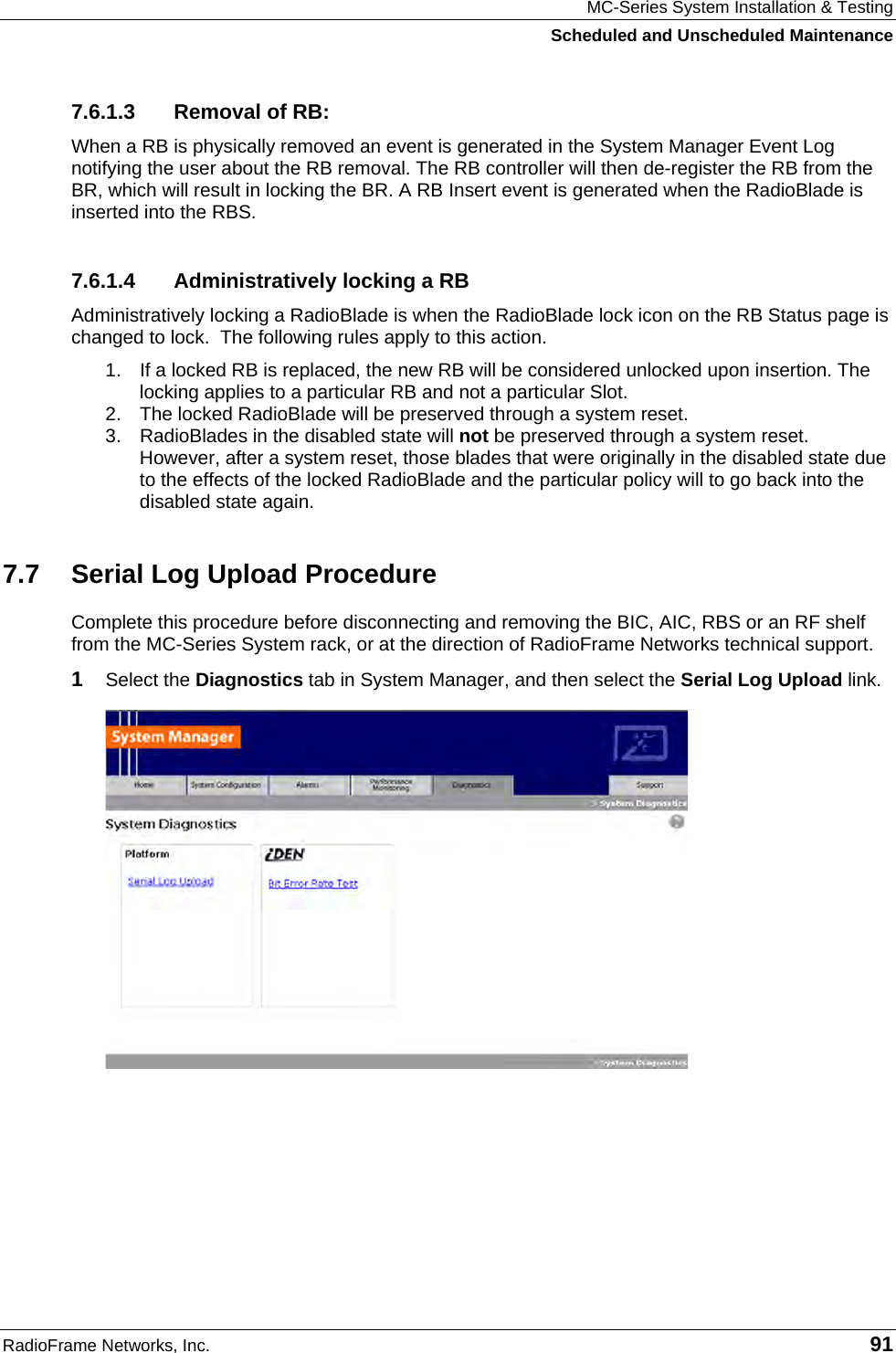 MC-Series System Installation &amp; Testing Scheduled and Unscheduled Maintenance RadioFrame Networks, Inc.   91 7.6.1.3  Removal of RB: When a RB is physically removed an event is generated in the System Manager Event Log notifying the user about the RB removal. The RB controller will then de-register the RB from the BR, which will result in locking the BR. A RB Insert event is generated when the RadioBlade is inserted into the RBS.  7.6.1.4  Administratively locking a RB Administratively locking a RadioBlade is when the RadioBlade lock icon on the RB Status page is changed to lock.  The following rules apply to this action. 1.  If a locked RB is replaced, the new RB will be considered unlocked upon insertion. The locking applies to a particular RB and not a particular Slot. 2.  The locked RadioBlade will be preserved through a system reset.  3. RadioBlades in the disabled state will not be preserved through a system reset. However, after a system reset, those blades that were originally in the disabled state due to the effects of the locked RadioBlade and the particular policy will to go back into the disabled state again. 7.7  Serial Log Upload Procedure Complete this procedure before disconnecting and removing the BIC, AIC, RBS or an RF shelf from the MC-Series System rack, or at the direction of RadioFrame Networks technical support. 1  Select the Diagnostics tab in System Manager, and then select the Serial Log Upload link.  
