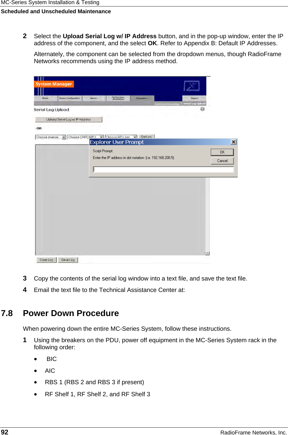 MC-Series System Installation &amp; Testing Scheduled and Unscheduled Maintenance 92  RadioFrame Networks, Inc. 2  Select the Upload Serial Log w/ IP Address button, and in the pop-up window, enter the IP address of the component, and the select OK. Refer to Appendix B: Default IP Addresses. Alternately, the component can be selected from the dropdown menus, though RadioFrame Networks recommends using the IP address method.  3  Copy the contents of the serial log window into a text file, and save the text file. 4  Email the text file to the Technical Assistance Center at:   7.8  Power Down Procedure When powering down the entire MC-Series System, follow these instructions. 1  Using the breakers on the PDU, power off equipment in the MC-Series System rack in the following order: •  BIC • AIC • RBS 1 (RBS 2 and RBS 3 if present) • RF Shelf 1, RF Shelf 2, and RF Shelf 3 