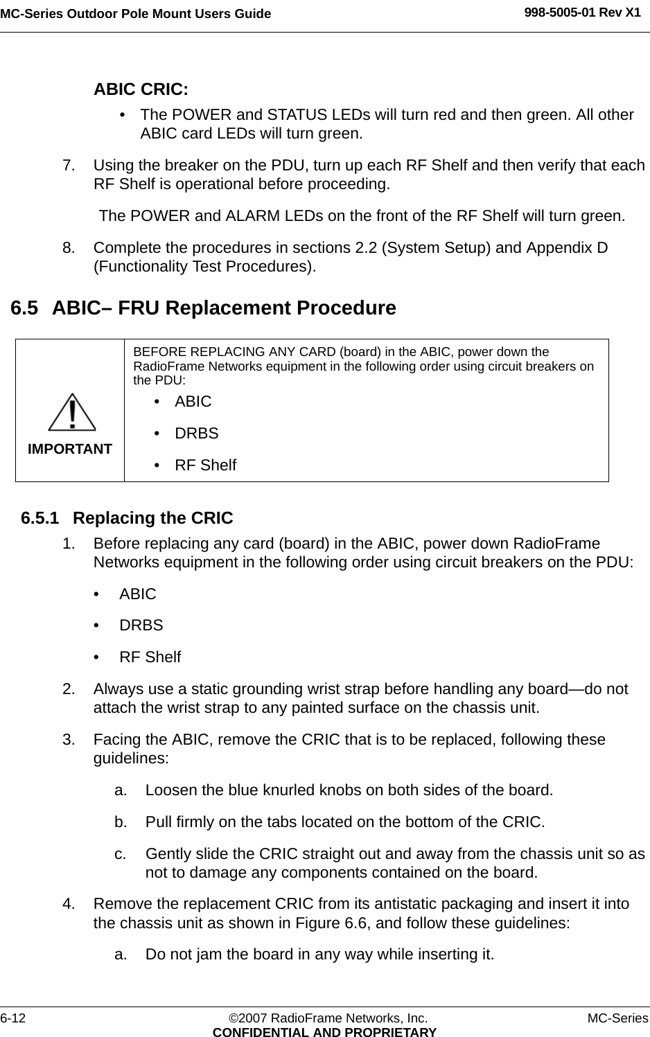MC-Series Outdoor Pole Mount Users Guide 998-5005-01 Rev X16-12 ©2007 RadioFrame Networks, Inc. MC-SeriesCONFIDENTIAL AND PROPRIETARYABIC CRIC:• The POWER and STATUS LEDs will turn red and then green. All other ABIC card LEDs will turn green.7. Using the breaker on the PDU, turn up each RF Shelf and then verify that each RF Shelf is operational before proceeding.The POWER and ALARM LEDs on the front of the RF Shelf will turn green.8. Complete the procedures in sections 2.2 (System Setup) and Appendix D (Functionality Test Procedures).6.5 ABIC– FRU Replacement Procedure6.5.1 Replacing the CRIC 1. Before replacing any card (board) in the ABIC, power down RadioFrame Networks equipment in the following order using circuit breakers on the PDU:• ABIC• DRBS• RF Shelf2. Always use a static grounding wrist strap before handling any board—do not attach the wrist strap to any painted surface on the chassis unit.3. Facing the ABIC, remove the CRIC that is to be replaced, following these guidelines:a. Loosen the blue knurled knobs on both sides of the board.b. Pull firmly on the tabs located on the bottom of the CRIC.c. Gently slide the CRIC straight out and away from the chassis unit so as not to damage any components contained on the board.4. Remove the replacement CRIC from its antistatic packaging and insert it into the chassis unit as shown in Figure 6.6, and follow these guidelines:a. Do not jam the board in any way while inserting it.IMPORTANTBEFORE REPLACING ANY CARD (board) in the ABIC, power down the RadioFrame Networks equipment in the following order using circuit breakers on the PDU:• ABIC• DRBS• RF Shelf