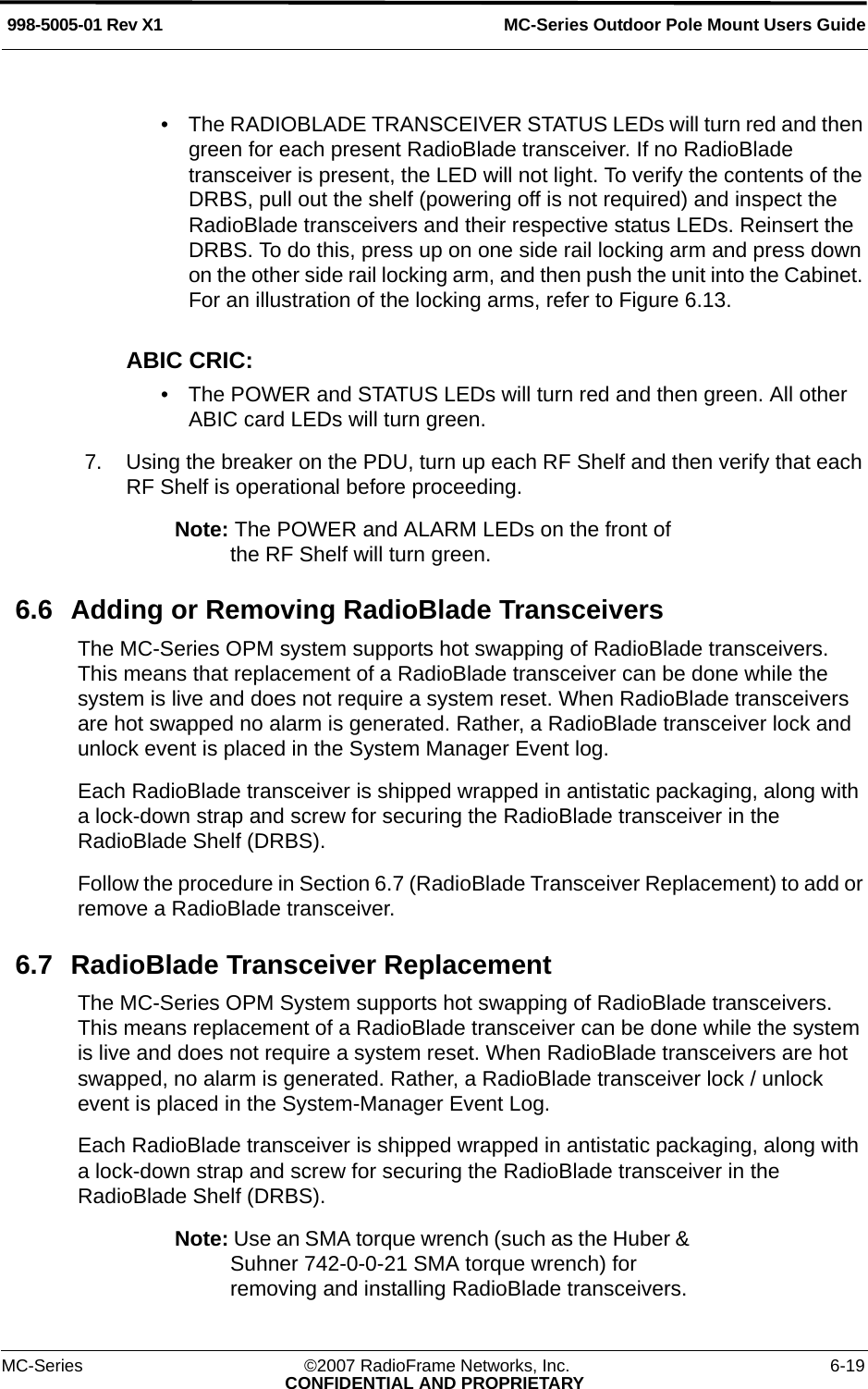 MC-Series Outdoor Pole Mount Users Guide998-5005-01 Rev X1MC-Series ©2007 RadioFrame Networks, Inc. 6-19CONFIDENTIAL AND PROPRIETARY• The RADIOBLADE TRANSCEIVER STATUS LEDs will turn red and then green for each present RadioBlade transceiver. If no RadioBlade transceiver is present, the LED will not light. To verify the contents of the DRBS, pull out the shelf (powering off is not required) and inspect the RadioBlade transceivers and their respective status LEDs. Reinsert the DRBS. To do this, press up on one side rail locking arm and press down on the other side rail locking arm, and then push the unit into the Cabinet. For an illustration of the locking arms, refer to Figure 6.13.ABIC CRIC:• The POWER and STATUS LEDs will turn red and then green. All other ABIC card LEDs will turn green.7. Using the breaker on the PDU, turn up each RF Shelf and then verify that each RF Shelf is operational before proceeding.Note: The POWER and ALARM LEDs on the front of the RF Shelf will turn green.6.6 Adding or Removing RadioBlade TransceiversThe MC-Series OPM system supports hot swapping of RadioBlade transceivers. This means that replacement of a RadioBlade transceiver can be done while the system is live and does not require a system reset. When RadioBlade transceivers are hot swapped no alarm is generated. Rather, a RadioBlade transceiver lock and unlock event is placed in the System Manager Event log.Each RadioBlade transceiver is shipped wrapped in antistatic packaging, along with a lock-down strap and screw for securing the RadioBlade transceiver in the RadioBlade Shelf (DRBS). Follow the procedure in Section 6.7 (RadioBlade Transceiver Replacement) to add or remove a RadioBlade transceiver.6.7 RadioBlade Transceiver ReplacementThe MC-Series OPM System supports hot swapping of RadioBlade transceivers. This means replacement of a RadioBlade transceiver can be done while the system is live and does not require a system reset. When RadioBlade transceivers are hot swapped, no alarm is generated. Rather, a RadioBlade transceiver lock / unlock event is placed in the System-Manager Event Log.Each RadioBlade transceiver is shipped wrapped in antistatic packaging, along with a lock-down strap and screw for securing the RadioBlade transceiver in the RadioBlade Shelf (DRBS). Note: Use an SMA torque wrench (such as the Huber &amp; Suhner 742-0-0-21 SMA torque wrench) for removing and installing RadioBlade transceivers. 