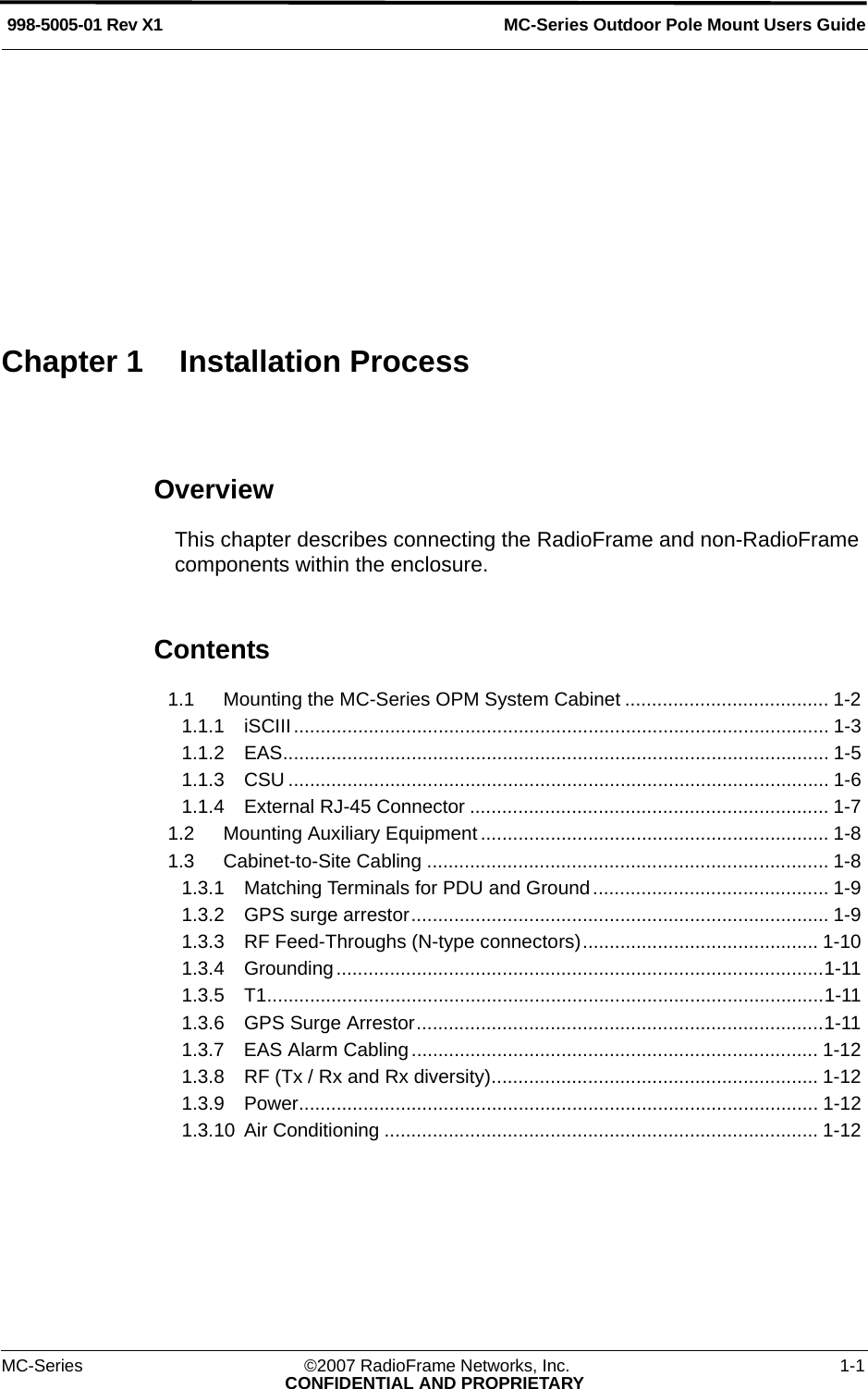 MC-Series ©2007 RadioFrame Networks, Inc. 1-1CONFIDENTIAL AND PROPRIETARYMC-Series Outdoor Pole Mount Users Guide998-5005-01 Rev X1Chapter 1 Installation ProcessOverviewThis chapter describes connecting the RadioFrame and non-RadioFrame components within the enclosure.Contents1.1 Mounting the MC-Series OPM System Cabinet ...................................... 1-2 1.1.1 iSCIII.................................................................................................... 1-3 1.1.2 EAS...................................................................................................... 1-5 1.1.3 CSU ..................................................................................................... 1-6 1.1.4 External RJ-45 Connector ................................................................... 1-7 1.2 Mounting Auxiliary Equipment ................................................................. 1-8 1.3 Cabinet-to-Site Cabling ........................................................................... 1-8 1.3.1 Matching Terminals for PDU and Ground............................................ 1-9 1.3.2 GPS surge arrestor.............................................................................. 1-9 1.3.3 RF Feed-Throughs (N-type connectors)............................................ 1-10 1.3.4 Grounding...........................................................................................1-11 1.3.5 T1........................................................................................................1-11 1.3.6 GPS Surge Arrestor............................................................................1-11 1.3.7 EAS Alarm Cabling............................................................................ 1-12 1.3.8 RF (Tx / Rx and Rx diversity)............................................................. 1-12 1.3.9 Power................................................................................................. 1-12 1.3.10 Air Conditioning ................................................................................. 1-12 