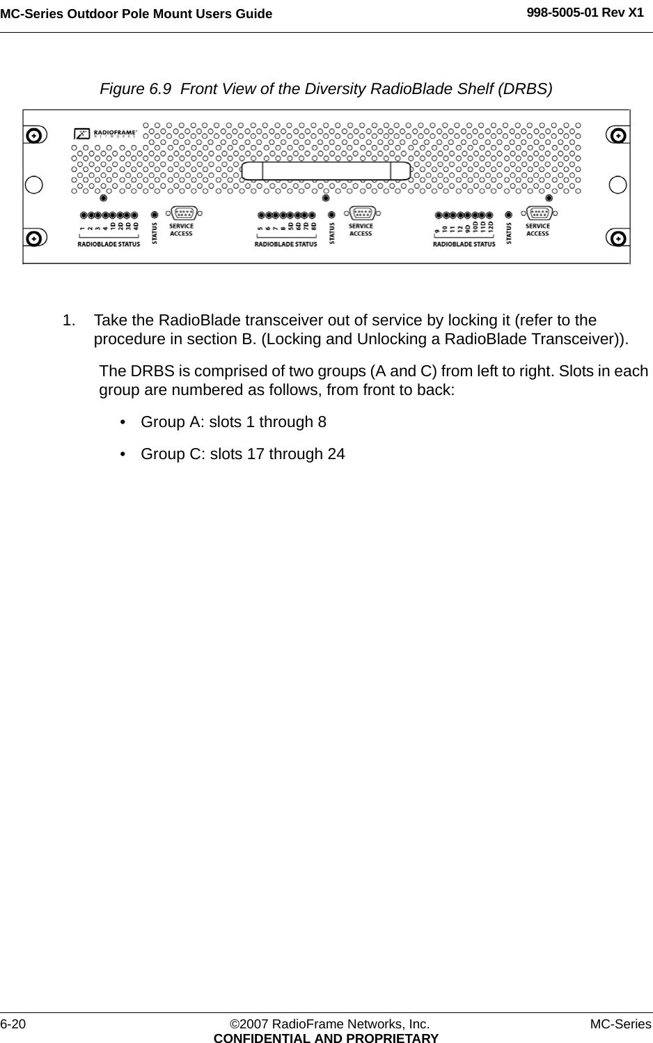 MC-Series Outdoor Pole Mount Users Guide 998-5005-01 Rev X16-20 ©2007 RadioFrame Networks, Inc. MC-SeriesCONFIDENTIAL AND PROPRIETARYFigure 6.9  Front View of the Diversity RadioBlade Shelf (DRBS) 1. Take the RadioBlade transceiver out of service by locking it (refer to the procedure in section B. (Locking and Unlocking a RadioBlade Transceiver)). The DRBS is comprised of two groups (A and C) from left to right. Slots in each group are numbered as follows, from front to back:• Group A: slots 1 through 8• Group C: slots 17 through 24