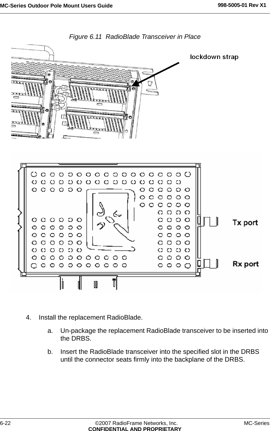 MC-Series Outdoor Pole Mount Users Guide 998-5005-01 Rev X16-22 ©2007 RadioFrame Networks, Inc. MC-SeriesCONFIDENTIAL AND PROPRIETARYFigure 6.11  RadioBlade Transceiver in Place 4. Install the replacement RadioBlade.a. Un-package the replacement RadioBlade transceiver to be inserted into the DRBS.b. Insert the RadioBlade transceiver into the specified slot in the DRBS until the connector seats firmly into the backplane of the DRBS.