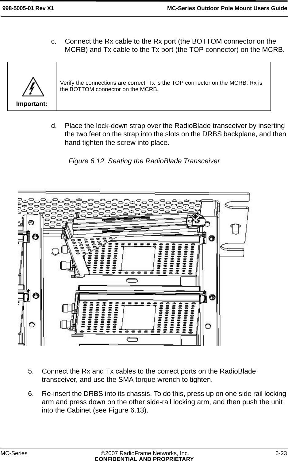 MC-Series Outdoor Pole Mount Users Guide998-5005-01 Rev X1MC-Series ©2007 RadioFrame Networks, Inc. 6-23CONFIDENTIAL AND PROPRIETARYc. Connect the Rx cable to the Rx port (the BOTTOM connector on the MCRB) and Tx cable to the Tx port (the TOP connector) on the MCRB.d. Place the lock-down strap over the RadioBlade transceiver by inserting the two feet on the strap into the slots on the DRBS backplane, and then hand tighten the screw into place.Figure 6.12  Seating the RadioBlade Transceiver 5. Connect the Rx and Tx cables to the correct ports on the RadioBlade transceiver, and use the SMA torque wrench to tighten.6. Re-insert the DRBS into its chassis. To do this, press up on one side rail locking arm and press down on the other side-rail locking arm, and then push the unit into the Cabinet (see Figure 6.13).Important:Verify the connections are correct! Tx is the TOP connector on the MCRB; Rx is the BOTTOM connector on the MCRB.