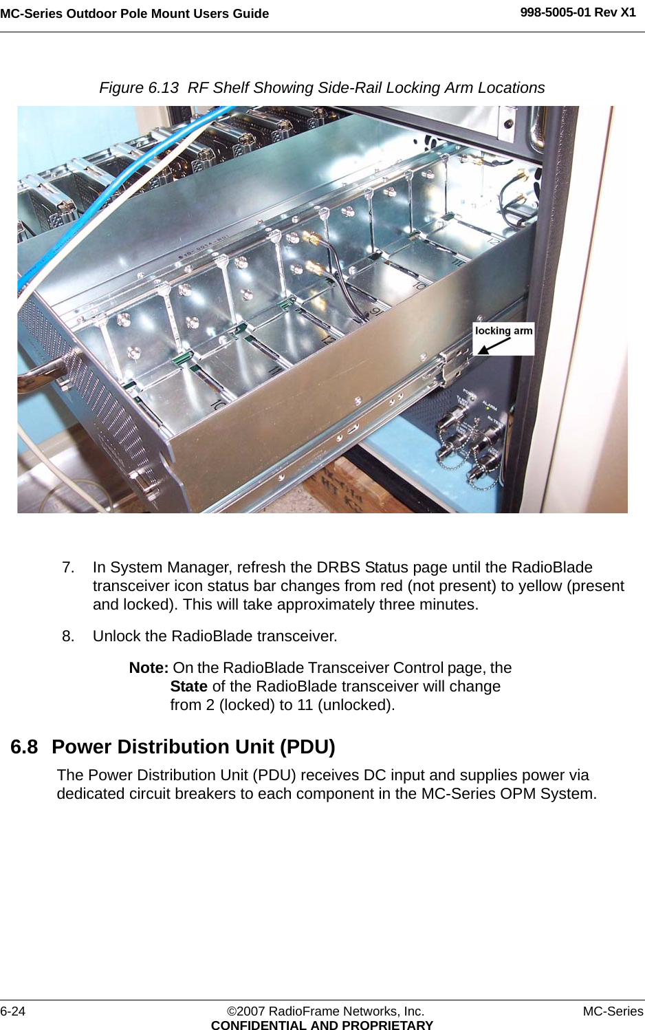 MC-Series Outdoor Pole Mount Users Guide 998-5005-01 Rev X16-24 ©2007 RadioFrame Networks, Inc. MC-SeriesCONFIDENTIAL AND PROPRIETARYFigure 6.13  RF Shelf Showing Side-Rail Locking Arm Locations 7. In System Manager, refresh the DRBS Status page until the RadioBlade transceiver icon status bar changes from red (not present) to yellow (present and locked). This will take approximately three minutes.8. Unlock the RadioBlade transceiver.Note: On the RadioBlade Transceiver Control page, the State of the RadioBlade transceiver will change from 2 (locked) to 11 (unlocked).6.8 Power Distribution Unit (PDU)The Power Distribution Unit (PDU) receives DC input and supplies power via dedicated circuit breakers to each component in the MC-Series OPM System.