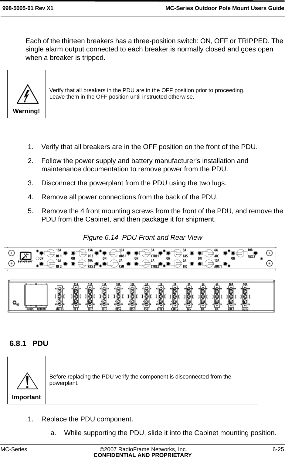 MC-Series Outdoor Pole Mount Users Guide998-5005-01 Rev X1MC-Series ©2007 RadioFrame Networks, Inc. 6-25CONFIDENTIAL AND PROPRIETARYEach of the thirteen breakers has a three-position switch: ON, OFF or TRIPPED. The single alarm output connected to each breaker is normally closed and goes open when a breaker is tripped. 1. Verify that all breakers are in the OFF position on the front of the PDU.2. Follow the power supply and battery manufacturer&apos;s installation and maintenance documentation to remove power from the PDU.3. Disconnect the powerplant from the PDU using the two lugs.4. Remove all power connections from the back of the PDU.5. Remove the 4 front mounting screws from the front of the PDU, and remove the PDU from the Cabinet, and then package it for shipment.Figure 6.14  PDU Front and Rear View 6.8.1 PDU1. Replace the PDU component.a. While supporting the PDU, slide it into the Cabinet mounting position. Warning!Verify that all breakers in the PDU are in the OFF position prior to proceeding. Leave them in the OFF position until instructed otherwise.ImportantBefore replacing the PDU verify the component is disconnected from the powerplant.