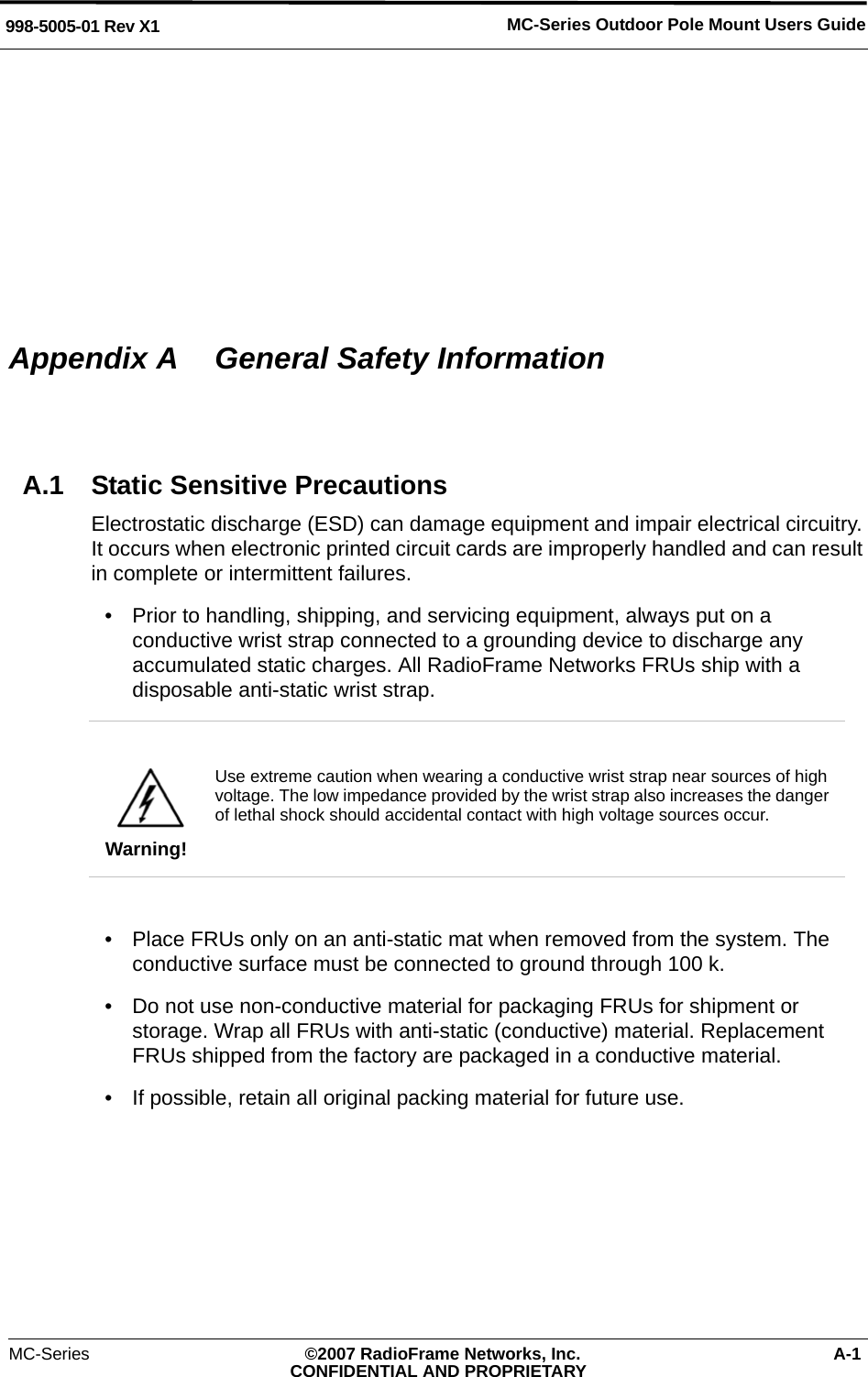 MC-Series Outdoor Pole Mount Users Guide998-5005-01 Rev X1MC-Series ©2007 RadioFrame Networks, Inc. A-1CONFIDENTIAL AND PROPRIETARYAppendix A  General Safety InformationA.1 Static Sensitive PrecautionsElectrostatic discharge (ESD) can damage equipment and impair electrical circuitry. It occurs when electronic printed circuit cards are improperly handled and can result in complete or intermittent failures.• Prior to handling, shipping, and servicing equipment, always put on a conductive wrist strap connected to a grounding device to discharge any accumulated static charges. All RadioFrame Networks FRUs ship with a disposable anti-static wrist strap. • Place FRUs only on an anti-static mat when removed from the system. The conductive surface must be connected to ground through 100 k.• Do not use non-conductive material for packaging FRUs for shipment or storage. Wrap all FRUs with anti-static (conductive) material. Replacement FRUs shipped from the factory are packaged in a conductive material.• If possible, retain all original packing material for future use.Warning!Use extreme caution when wearing a conductive wrist strap near sources of high voltage. The low impedance provided by the wrist strap also increases the danger of lethal shock should accidental contact with high voltage sources occur.