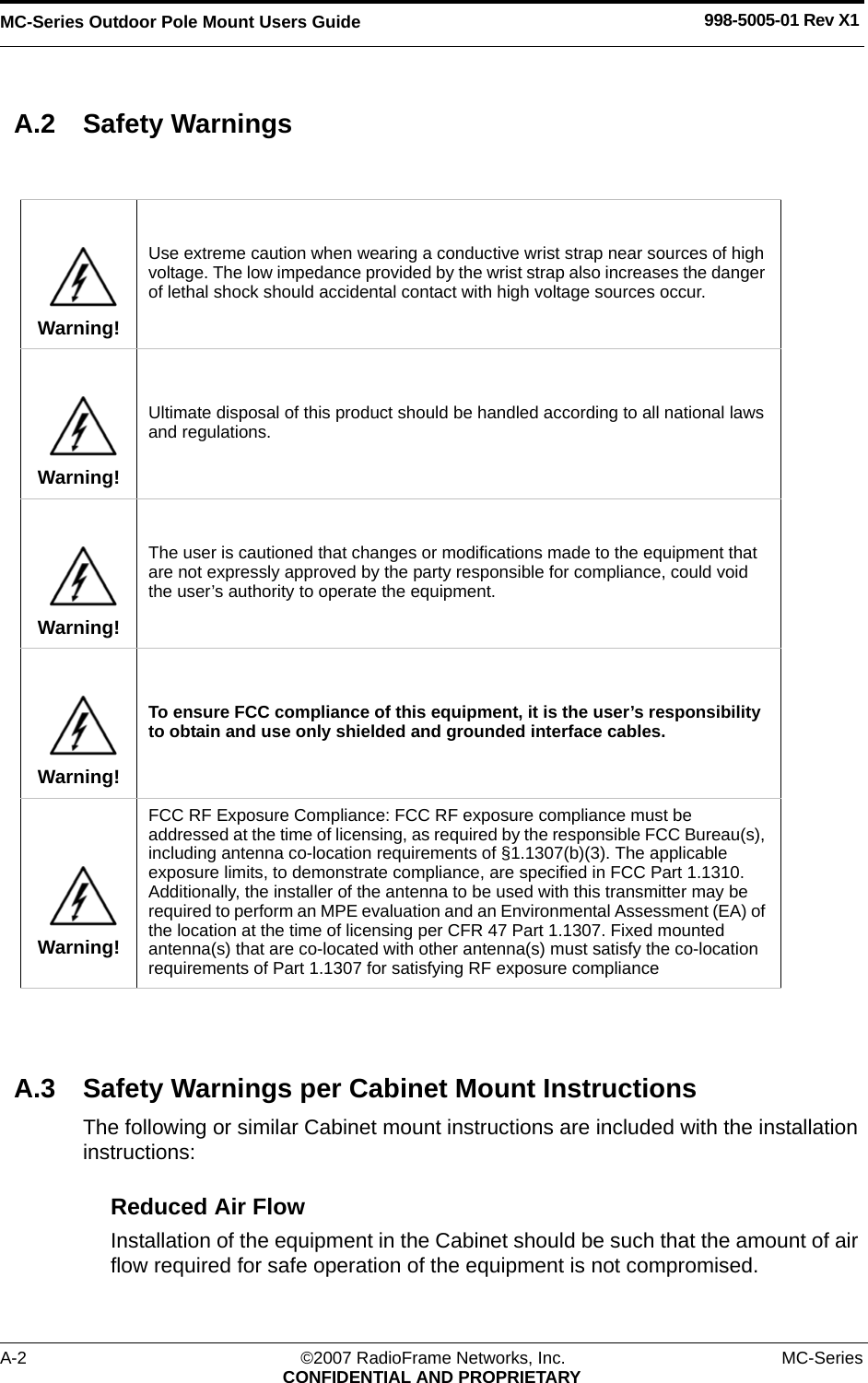 MC-Series Outdoor Pole Mount Users Guide 998-5005-01 Rev X1A-2 ©2007 RadioFrame Networks, Inc. MC-SeriesCONFIDENTIAL AND PROPRIETARYA.2 Safety WarningsA.3 Safety Warnings per Cabinet Mount InstructionsThe following or similar Cabinet mount instructions are included with the installation instructions:Reduced Air Flow Installation of the equipment in the Cabinet should be such that the amount of air flow required for safe operation of the equipment is not compromised.Warning!Use extreme caution when wearing a conductive wrist strap near sources of high voltage. The low impedance provided by the wrist strap also increases the danger of lethal shock should accidental contact with high voltage sources occur.Warning!Ultimate disposal of this product should be handled according to all national laws and regulations.Warning!The user is cautioned that changes or modifications made to the equipment that are not expressly approved by the party responsible for compliance, could void the user’s authority to operate the equipment.Warning!To ensure FCC compliance of this equipment, it is the user’s responsibility to obtain and use only shielded and grounded interface cables.Warning!FCC RF Exposure Compliance: FCC RF exposure compliance must be addressed at the time of licensing, as required by the responsible FCC Bureau(s), including antenna co-location requirements of §1.1307(b)(3). The applicable exposure limits, to demonstrate compliance, are specified in FCC Part 1.1310. Additionally, the installer of the antenna to be used with this transmitter may be required to perform an MPE evaluation and an Environmental Assessment (EA) of the location at the time of licensing per CFR 47 Part 1.1307. Fixed mounted antenna(s) that are co-located with other antenna(s) must satisfy the co-location requirements of Part 1.1307 for satisfying RF exposure compliance