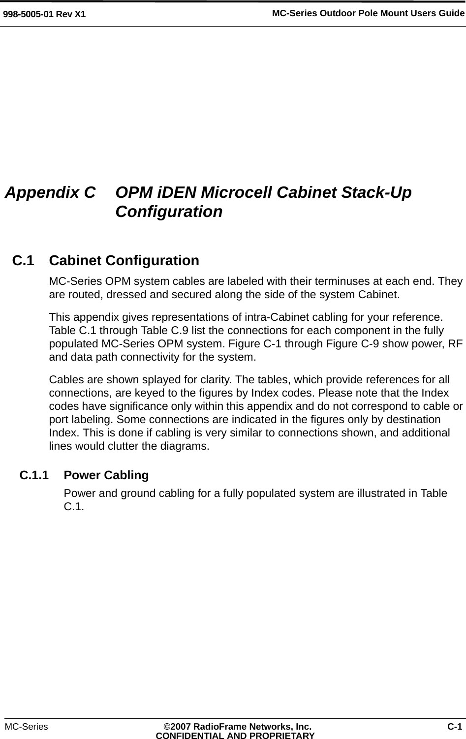 MC-Series Outdoor Pole Mount Users Guide998-5005-01 Rev X1MC-Series ©2007 RadioFrame Networks, Inc. C-1CONFIDENTIAL AND PROPRIETARYAppendix C  OPM iDEN Microcell Cabinet Stack-Up ConfigurationC.1 Cabinet ConfigurationMC-Series OPM system cables are labeled with their terminuses at each end. They are routed, dressed and secured along the side of the system Cabinet.This appendix gives representations of intra-Cabinet cabling for your reference. Table C.1 through Table C.9 list the connections for each component in the fully populated MC-Series OPM system. Figure C-1 through Figure C-9 show power, RF and data path connectivity for the system. Cables are shown splayed for clarity. The tables, which provide references for all connections, are keyed to the figures by Index codes. Please note that the Index codes have significance only within this appendix and do not correspond to cable or port labeling. Some connections are indicated in the figures only by destination Index. This is done if cabling is very similar to connections shown, and additional lines would clutter the diagrams.C.1.1 Power CablingPower and ground cabling for a fully populated system are illustrated in Table C.1. 
