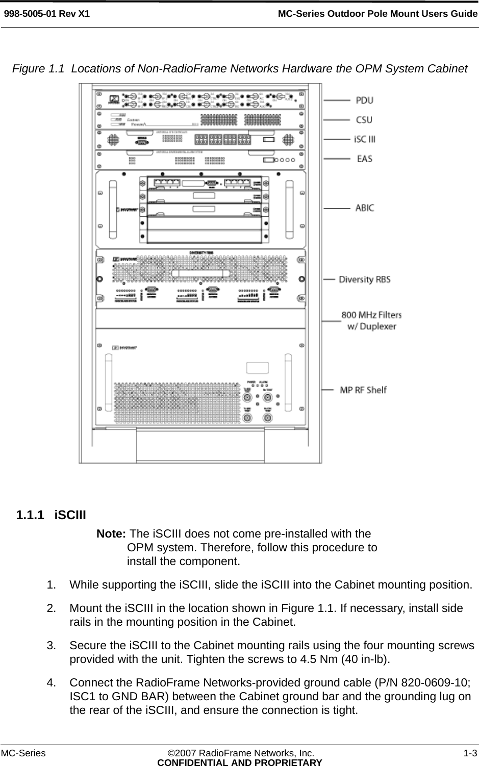 MC-Series Outdoor Pole Mount Users Guide998-5005-01 Rev X1MC-Series ©2007 RadioFrame Networks, Inc. 1-3CONFIDENTIAL AND PROPRIETARYFigure 1.1  Locations of Non-RadioFrame Networks Hardware the OPM System Cabinet 1.1.1 iSCIII Note: The iSCIII does not come pre-installed with the OPM system. Therefore, follow this procedure to install the component.1. While supporting the iSCIII, slide the iSCIII into the Cabinet mounting position.2. Mount the iSCIII in the location shown in Figure 1.1. If necessary, install side rails in the mounting position in the Cabinet.3. Secure the iSCIII to the Cabinet mounting rails using the four mounting screws provided with the unit. Tighten the screws to 4.5 Nm (40 in-lb).4. Connect the RadioFrame Networks-provided ground cable (P/N 820-0609-10; ISC1 to GND BAR) between the Cabinet ground bar and the grounding lug on the rear of the iSCIII, and ensure the connection is tight. 