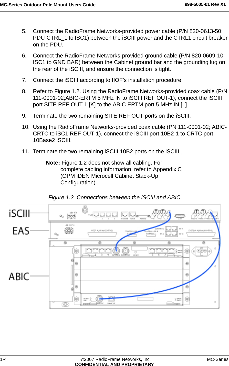 MC-Series Outdoor Pole Mount Users Guide 998-5005-01 Rev X11-4 ©2007 RadioFrame Networks, Inc. MC-SeriesCONFIDENTIAL AND PROPRIETARY5. Connect the RadioFrame Networks-provided power cable (P/N 820-0613-50; PDU-CTRL_1 to ISC1) between the iSCIII power and the CTRL1 circuit breaker on the PDU. 6. Connect the RadioFrame Networks-provided ground cable (P/N 820-0609-10; ISC1 to GND BAR) between the Cabinet ground bar and the grounding lug on the rear of the iSCIII, and ensure the connection is tight. 7. Connect the iSCIII according to IIOF’s installation procedure.8. Refer to Figure 1.2. Using the RadioFrame Networks-provided coax cable (P/N 111-0001-02;ABIC-ERTM 5 MHz IN to iSCIII REF OUT-1), connect the iSCIII port SITE REF OUT 1 [K] to the ABIC ERTM port 5 MHz IN [L]. 9. Terminate the two remaining SITE REF OUT ports on the iSCIII.10. Using the RadioFrame Networks-provided coax cable (PN 111-0001-02; ABIC-CRTC to iSC1 REF OUT-1), connect the iSCIII port 10B2-1 to CRTC port 10Base2 iSCIII.11. Terminate the two remaining iSCIII 10B2 ports on the iSCIII.Note: Figure 1.2 does not show all cabling. For complete cabling information, refer to Appendix C (OPM iDEN Microcell Cabinet Stack-Up Configuration).Figure 1.2  Connections between the iSCIII and ABIC 