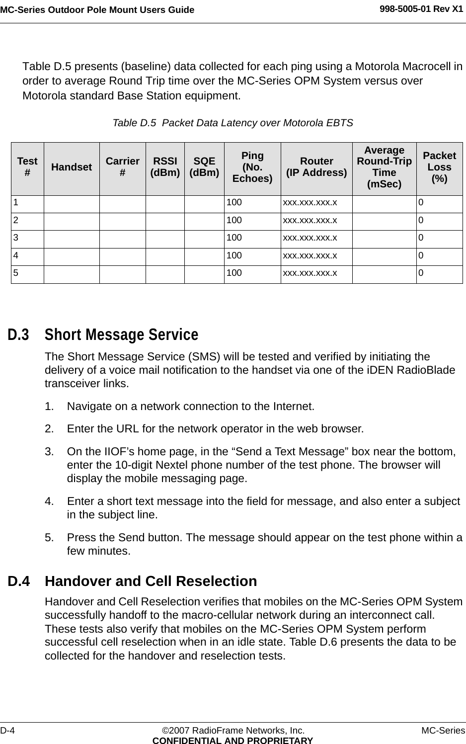 MC-Series Outdoor Pole Mount Users Guide 998-5005-01 Rev X1D-4 ©2007 RadioFrame Networks, Inc. MC-SeriesCONFIDENTIAL AND PROPRIETARYTable D.5 presents (baseline) data collected for each ping using a Motorola Macrocell in order to average Round Trip time over the MC-Series OPM System versus over Motorola standard Base Station equipment.Table D.5  Packet Data Latency over Motorola EBTS D.3 Short Message ServiceThe Short Message Service (SMS) will be tested and verified by initiating the delivery of a voice mail notification to the handset via one of the iDEN RadioBlade transceiver links.1. Navigate on a network connection to the Internet. 2. Enter the URL for the network operator in the web browser.3. On the IIOF’s home page, in the “Send a Text Message” box near the bottom, enter the 10-digit Nextel phone number of the test phone. The browser will display the mobile messaging page.4. Enter a short text message into the field for message, and also enter a subject in the subject line.5. Press the Send button. The message should appear on the test phone within a few minutes.D.4 Handover and Cell ReselectionHandover and Cell Reselection verifies that mobiles on the MC-Series OPM System successfully handoff to the macro-cellular network during an interconnect call. These tests also verify that mobiles on the MC-Series OPM System perform successful cell reselection when in an idle state. Table D.6 presents the data to be collected for the handover and reselection tests.Test #Handset Carrier #RSSI(dBm) SQE(dBm)Ping(No. Echoes)Router(IP Address)Average Round-Trip Time(mSec)Packet Loss(%)1 100 xxx.xxx.xxx.x 02 100 xxx.xxx.xxx.x 03 100 xxx.xxx.xxx.x 04 100 xxx.xxx.xxx.x 05 100 xxx.xxx.xxx.x 0