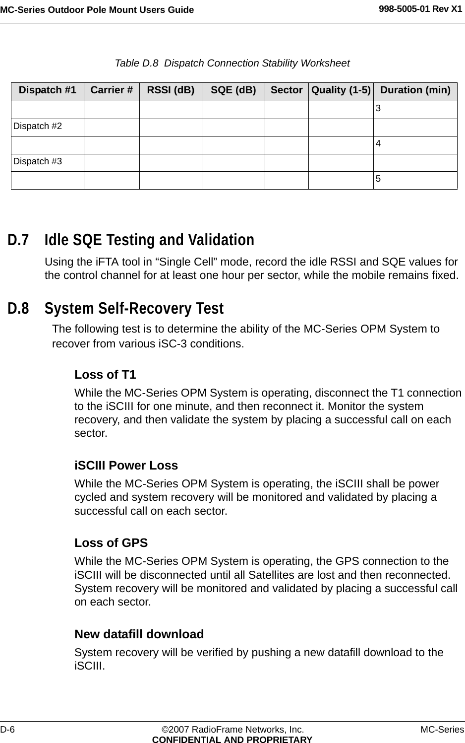 MC-Series Outdoor Pole Mount Users Guide 998-5005-01 Rev X1D-6 ©2007 RadioFrame Networks, Inc. MC-SeriesCONFIDENTIAL AND PROPRIETARYTable D.8  Dispatch Connection Stability Worksheet D.7 Idle SQE Testing and ValidationUsing the iFTA tool in “Single Cell” mode, record the idle RSSI and SQE values for the control channel for at least one hour per sector, while the mobile remains fixed. D.8 System Self-Recovery TestThe following test is to determine the ability of the MC-Series OPM System to recover from various iSC-3 conditions.Loss of T1While the MC-Series OPM System is operating, disconnect the T1 connection to the iSCIII for one minute, and then reconnect it. Monitor the system recovery, and then validate the system by placing a successful call on each sector.iSCIII Power LossWhile the MC-Series OPM System is operating, the iSCIII shall be power cycled and system recovery will be monitored and validated by placing a successful call on each sector.Loss of GPSWhile the MC-Series OPM System is operating, the GPS connection to the iSCIII will be disconnected until all Satellites are lost and then reconnected. System recovery will be monitored and validated by placing a successful call on each sector.New datafill downloadSystem recovery will be verified by pushing a new datafill download to the iSCIII.Dispatch #1 Carrier # RSSI (dB) SQE (dB) Sector Quality (1-5) Duration (min)3Dispatch #24Dispatch #35