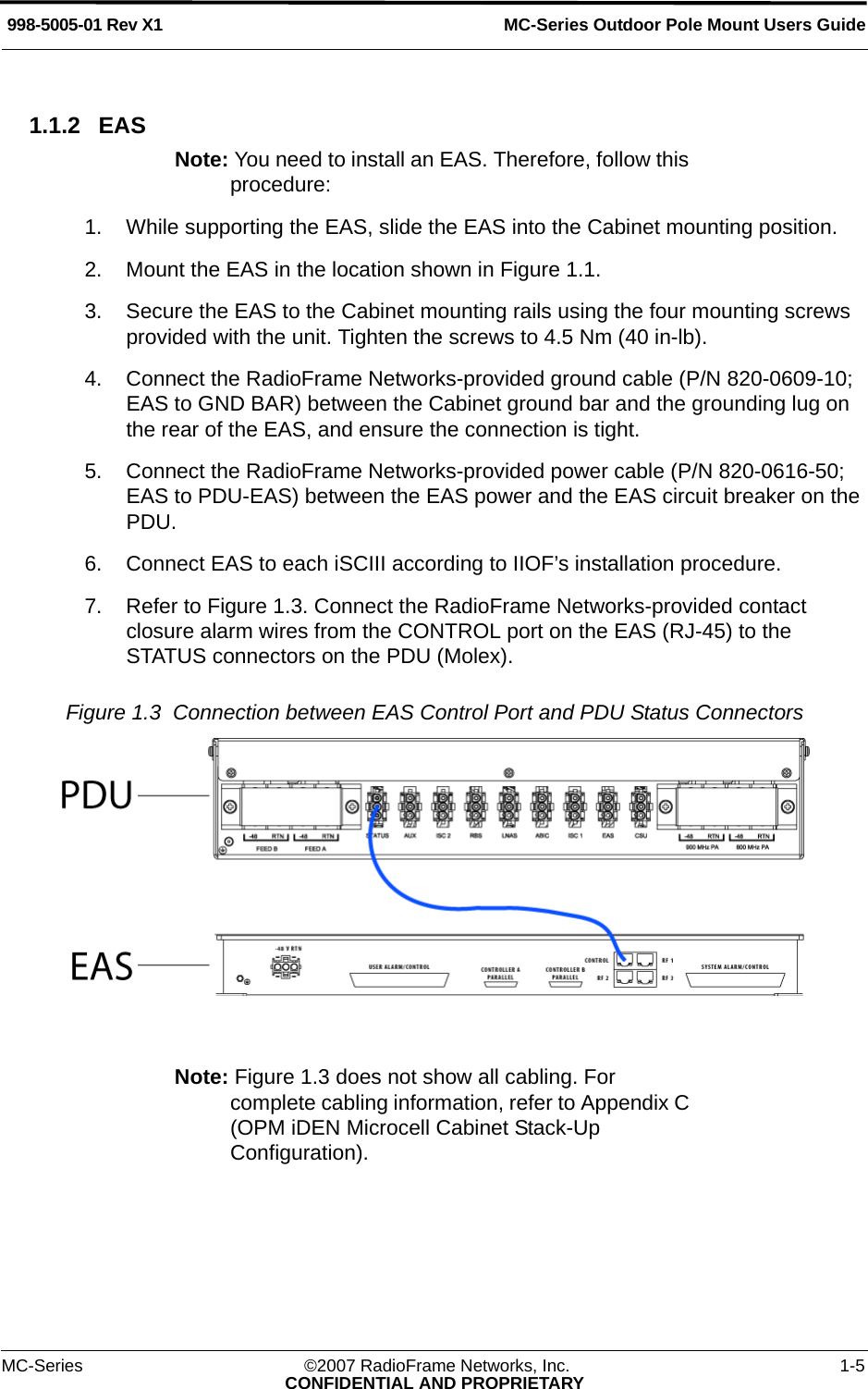 MC-Series Outdoor Pole Mount Users Guide998-5005-01 Rev X1MC-Series ©2007 RadioFrame Networks, Inc. 1-5CONFIDENTIAL AND PROPRIETARY1.1.2 EASNote: You need to install an EAS. Therefore, follow this procedure: 1. While supporting the EAS, slide the EAS into the Cabinet mounting position.2. Mount the EAS in the location shown in Figure 1.1.3. Secure the EAS to the Cabinet mounting rails using the four mounting screws provided with the unit. Tighten the screws to 4.5 Nm (40 in-lb).4. Connect the RadioFrame Networks-provided ground cable (P/N 820-0609-10; EAS to GND BAR) between the Cabinet ground bar and the grounding lug on the rear of the EAS, and ensure the connection is tight.5. Connect the RadioFrame Networks-provided power cable (P/N 820-0616-50; EAS to PDU-EAS) between the EAS power and the EAS circuit breaker on the PDU. 6. Connect EAS to each iSCIII according to IIOF’s installation procedure.7. Refer to Figure 1.3. Connect the RadioFrame Networks-provided contact closure alarm wires from the CONTROL port on the EAS (RJ-45) to the STATUS connectors on the PDU (Molex).Figure 1.3  Connection between EAS Control Port and PDU Status Connectors Note: Figure 1.3 does not show all cabling. For complete cabling information, refer to Appendix C (OPM iDEN Microcell Cabinet Stack-Up Configuration).