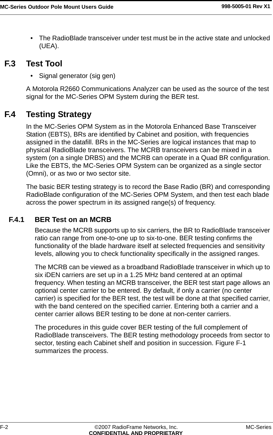 MC-Series Outdoor Pole Mount Users Guide 998-5005-01 Rev X1F-2 ©2007 RadioFrame Networks, Inc. MC-SeriesCONFIDENTIAL AND PROPRIETARY• The RadioBlade transceiver under test must be in the active state and unlocked (UEA). F.3 Test Tool• Signal generator (sig gen)A Motorola R2660 Communications Analyzer can be used as the source of the test signal for the MC-Series OPM System during the BER test. F.4 Testing StrategyIn the MC-Series OPM System as in the Motorola Enhanced Base Transceiver Station (EBTS), BRs are identified by Cabinet and position, with frequencies assigned in the datafill. BRs in the MC-Series are logical instances that map to physical RadioBlade transceivers. The MCRB transceivers can be mixed in a system (on a single DRBS) and the MCRB can operate in a Quad BR configuration. Like the EBTS, the MC-Series OPM System can be organized as a single sector (Omni), or as two or two sector site.The basic BER testing strategy is to record the Base Radio (BR) and corresponding RadioBlade configuration of the MC-Series OPM System, and then test each blade across the power spectrum in its assigned range(s) of frequency. F.4.1 BER Test on an MCRBBecause the MCRB supports up to six carriers, the BR to RadioBlade transceiver ratio can range from one-to-one up to six-to-one. BER testing confirms the functionality of the blade hardware itself at selected frequencies and sensitivity levels, allowing you to check functionality specifically in the assigned ranges. The MCRB can be viewed as a broadband RadioBlade transceiver in which up to six iDEN carriers are set up in a 1.25 MHz band centered at an optimal frequency. When testing an MCRB transceiver, the BER test start page allows an optional center carrier to be entered. By default, if only a carrier (no center carrier) is specified for the BER test, the test will be done at that specified carrier, with the band centered on the specified carrier. Entering both a carrier and a center carrier allows BER testing to be done at non-center carriers.The procedures in this guide cover BER testing of the full complement of RadioBlade transceivers. The BER testing methodology proceeds from sector to sector, testing each Cabinet shelf and position in succession. Figure F-1 summarizes the process.