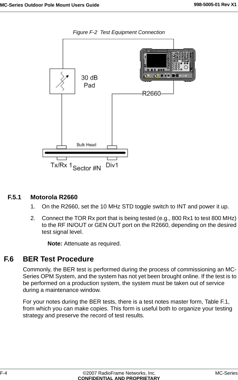 MC-Series Outdoor Pole Mount Users Guide 998-5005-01 Rev X1F-4 ©2007 RadioFrame Networks, Inc. MC-SeriesCONFIDENTIAL AND PROPRIETARYFigure F-2  Test Equipment Connection F.5.1 Motorola R26601. On the R2660, set the 10 MHz STD toggle switch to INT and power it up.2. Connect the TOR Rx port that is being tested (e.g., 800 Rx1 to test 800 MHz) to the RF IN/OUT or GEN OUT port on the R2660, depending on the desired test signal level.Note: Attenuate as required.F.6 BER Test ProcedureCommonly, the BER test is performed during the process of commissioning an MC-Series OPM System, and the system has not yet been brought online. If the test is to be performed on a production system, the system must be taken out of service during a maintenance window.For your notes during the BER tests, there is a test notes master form, Table F.1, from which you can make copies. This form is useful both to organize your testing strategy and preserve the record of test results.