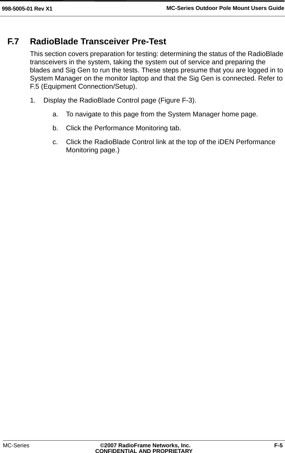 MC-Series ©2007 RadioFrame Networks, Inc. F-5CONFIDENTIAL AND PROPRIETARYMC-Series Outdoor Pole Mount Users Guide998-5005-01 Rev X1F.7 RadioBlade Transceiver Pre-TestThis section covers preparation for testing: determining the status of the RadioBlade transceivers in the system, taking the system out of service and preparing the blades and Sig Gen to run the tests. These steps presume that you are logged in to System Manager on the monitor laptop and that the Sig Gen is connected. Refer to F.5 (Equipment Connection/Setup).1. Display the RadioBlade Control page (Figure F-3). a. To navigate to this page from the System Manager home page.b. Click the Performance Monitoring tab.c. Click the RadioBlade Control link at the top of the iDEN Performance Monitoring page.)