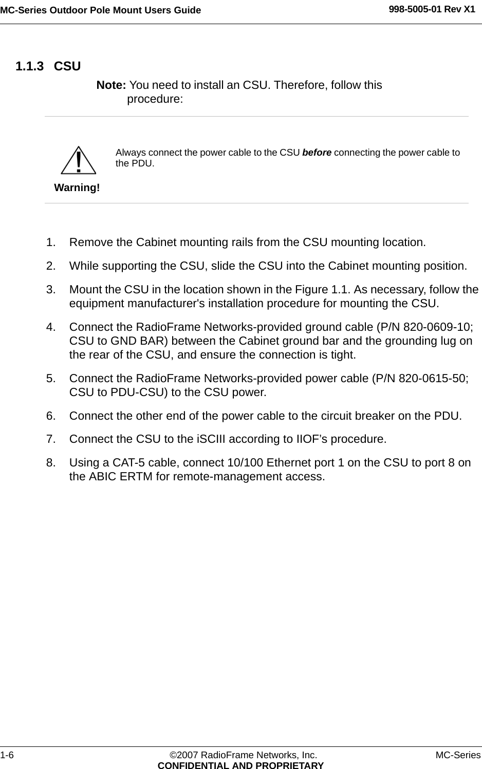 MC-Series Outdoor Pole Mount Users Guide 998-5005-01 Rev X11-6 ©2007 RadioFrame Networks, Inc. MC-SeriesCONFIDENTIAL AND PROPRIETARY1.1.3 CSUNote: You need to install an CSU. Therefore, follow this procedure: 1. Remove the Cabinet mounting rails from the CSU mounting location.2. While supporting the CSU, slide the CSU into the Cabinet mounting position.3. Mount the CSU in the location shown in the Figure 1.1. As necessary, follow the equipment manufacturer&apos;s installation procedure for mounting the CSU.4. Connect the RadioFrame Networks-provided ground cable (P/N 820-0609-10; CSU to GND BAR) between the Cabinet ground bar and the grounding lug on the rear of the CSU, and ensure the connection is tight. 5. Connect the RadioFrame Networks-provided power cable (P/N 820-0615-50; CSU to PDU-CSU) to the CSU power.6. Connect the other end of the power cable to the circuit breaker on the PDU. 7. Connect the CSU to the iSCIII according to IIOF’s procedure.8. Using a CAT-5 cable, connect 10/100 Ethernet port 1 on the CSU to port 8 on the ABIC ERTM for remote-management access.Warning!Always connect the power cable to the CSU before connecting the power cable to the PDU.